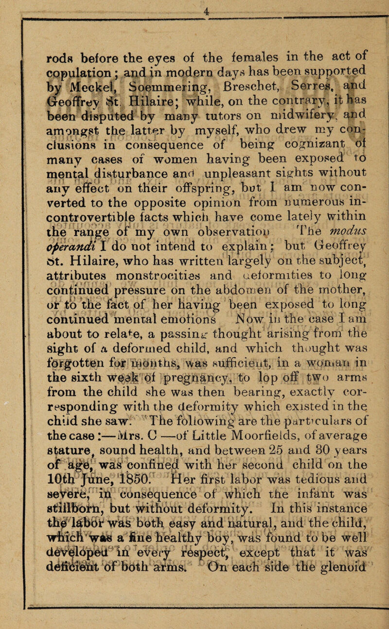 rods before the eyes of the females in the act of copulation ; and in modern days has been supported by Meckel, Soemmering, Breschet, Series, and Geoffrey St Hilaire; while, on the contrary, it las been disputed by many tutors on midwifery, and amongst the latter by myself, who drew my con¬ clusions in consequence of being cognisant of many cases of women having been exposed to mental disturbance anu unpleasant sights without any effect on their offspring, but 1 am now con¬ verted to the opposite opinion from numerous in¬ controvertible facts which have come lately within the range of my own observation The modus operandi I do not intend to explain: but Geoffrey 6t. Hilaire, who has written largely on the subject, attributes monstrocities and deformities to long continued pressure on the abdomen of the mother, or to the fact of her having been exposed to long continued mental emotions Now in the case I am about to relate, a passing thought arising from the sight of a deformed child, and which thought was forgotten for - months, was sufficient,, in a woman in the sixth week of pregnancy, to lop off two arms from the child she was then bearing, exactly cor¬ responding with the deformity which existed in the child she saw. The following are the particulars of the case :—Mrs. G —of Little Moorfieids, of average stature, sound health, and between 25 and 80 years of watS Confine)d with her second child on the 10th June, 1850. Her first labor was tedious and severe,’ in consequence of which the infant was stillborn, but without deformity. In this instance th# lasbbr was both easy and natural, and the child, wfacbwftS a fine healthy boy, was found tube well developed In eVery respect, except that it was deffbfehlt of both adins. On each side the glenoid