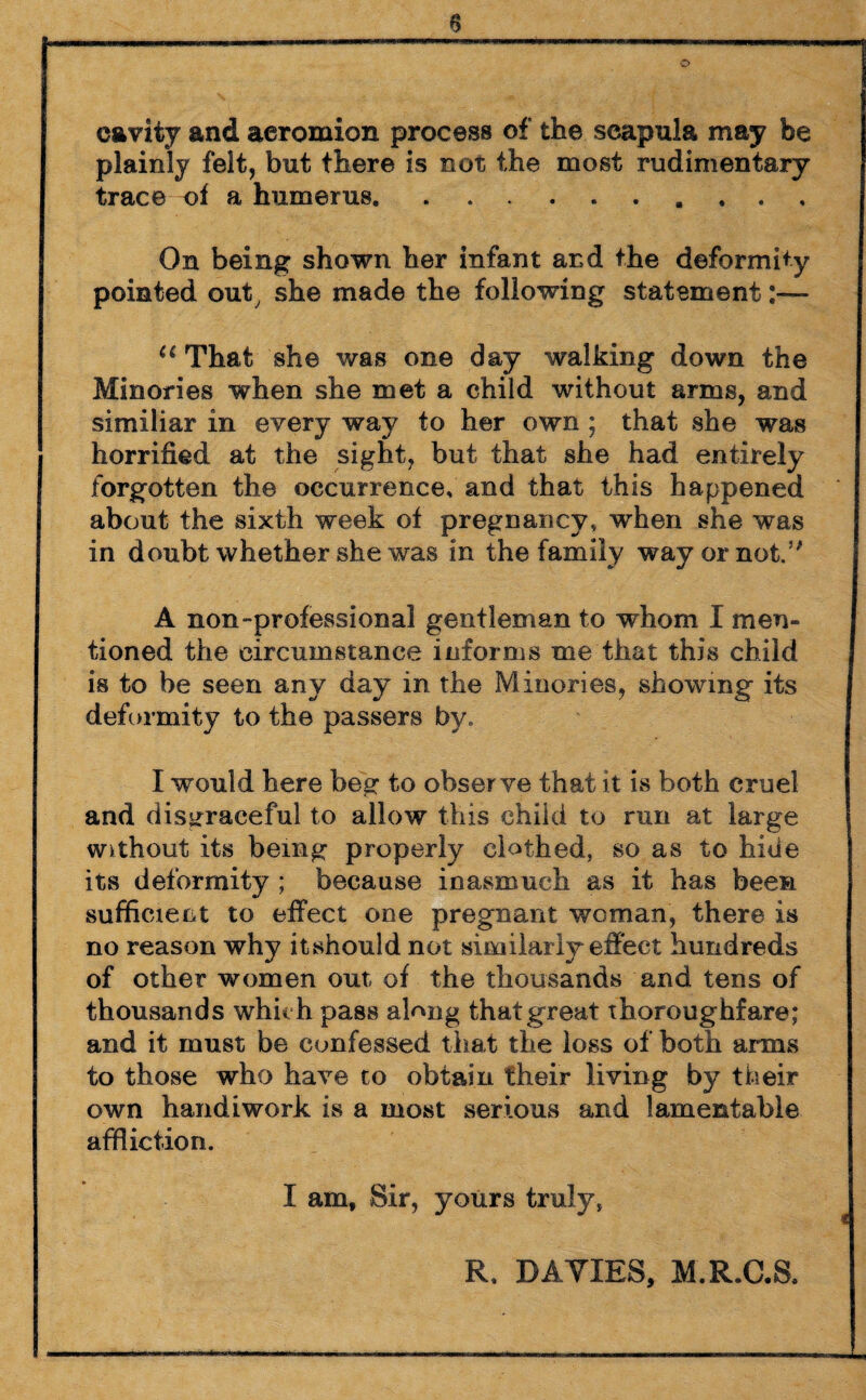 cavity and acromion process of the scapula may be plainly felt, but there is not the most rudimentary trace of a humerus. On being shown her infant and the deformity pointed out, she made the following statement:— u That she was one day walking down the Minories when she met a child without arms, and similiar in every way to her own ; that she was horrified at the sight, but that she had entirely forgotten the occurrence, and that this happened about the sixth week of pregnancy, when she was in doubt whether she was in the family way or not.5' A non-professional gentleman to whom I men¬ tioned the circumstance informs me that this child is to be seen any day in the Minories, showing its deformity to the passers by. I would here beg to observe that it is both cruel and disgraceful to allow this child to run at large without its being properly clothed, so as to hide its deformity ; because inasmuch as it has been sufficient to effect one pregnant woman, there is no reason why itshould not similarly effect hundreds of other women out of the thousands and tens of thousands which pass along that great thoroughfare; and it must be confessed that the loss of both arms to those who have to obtain their living by their own handiwork is a most serious and lamentable affliction. X am. Sir, yours truly, R, DAYIRS, M.R.C.S.