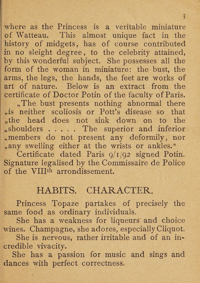 where as the Princess is a veritable miniature of Watteau. This almost unique fact in the history of midgets, has of course contributed in no sleight degree, to the celebrity attained, by this wonderful subject. She possesses all the form of the woman in miniature: the bust, the arms, the legs, the hands, the feet are works of art of nature. Below is an extract from the certificate of Doctor Potin of the faculty of Paris. „The bust presents nothing abnormal there „is neither scoliosis or Pott’s disease so that „the head does not sink down on to the „shoulders.The superior and inferior „members do not present any deformily, nor „any swelling either at the wrists or ankles. Certificate dated Paris 9/1/92 signed Potin. Signature legalised by the Commissaire de Police of the VIIIth arrondissement. HABITS. CHARACTER. Princess Topaze partakes of precisely the same food as ordinary individuals. She has a weakness for liqueurs and choice wines. Champagne, she adores, especially Cliquot. She is nervous, rather irritable and of an in¬ credible vivacity. She has a passion for music and sings and dances with perfect correctness.