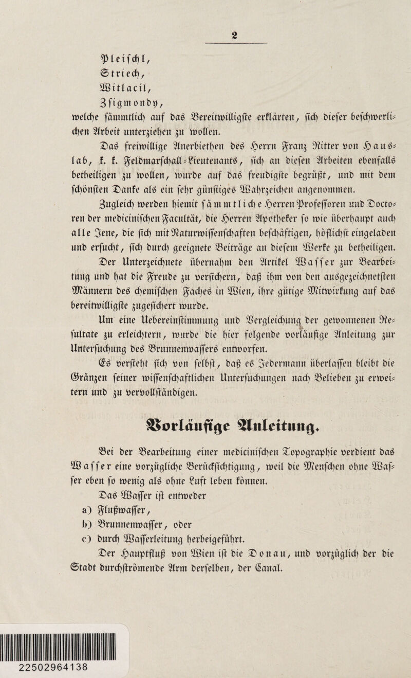 © trted), 11 actl, Sftgmonbp, meld)e fämmtltd) auf ba£ Berettmilltgüe erhärten, (Td) btefer befcbmerlü eben Arbeit unterstehen su motten* £)a£ fretmitttge 2lnerbietf)en be£ £ernt grans EKttter t>oit |)au^ lab, f* f* gelbmarfcbatt ^ Lieutenante, ftd) liefen Arbeiten ebenfalls betbetitgen $u n>ot(enr mürbe auf bae freubtgfte begrüßt, unb mit bem fcbonften £anfe ale ein fef)r güufitge^ 2Babrsetd)en angenommen* 3ugletd) merben hmmit f a m nt t (t cf) e Herren ^rofeflforett unb £mcto* rettber mebtctntfdben fjacnbtät, bte Herren 2lpotl)efer fo mte überhaupt and) alle 3ene, bte (Td) mtttt?aturmtflfenfd)aften befd)dfttgen, hbfltchft eingelaben unb erfud)t, (Td) bnrd) geeignete Beiträge an btefent 23erfe $u betf)etligen* £er Unterzeichnete übernahm bett Prüfet 2Baffer %ux Bearbeü tmtg unb h<*t bte greube $u berftd)ern, baß ihm non ben au^ge^eichnettten Bannern bee d)emtfd)en gad)ee tu 2Bten, ihre gütige $cttmirfung auf bae berettmttttgjite sugeftcbert mürbe* Um eine Ueberetnütmmnng unb Begleichung ber gemonnenett 9?e* fnltate zu erleichtern, mürbe bie f)ter folgenbe tmrläuftge Anleitung s^r Unterfnchnng bee Brunnenmafifere entmorfen* (£$ öerjdeht fTd) tmn felbft, baß ee 3ebermann überladen bleibt bte ©ranzen feiner mtflenfchaftlidhen Unterfnchnngen nach belieben zu ermeü tern unb s« berbottjMnbigen* ESorläuftge Einleitung* Bet ber Bearbeitung einer mebtcinifd)en £opograpb*e tterbient bae 28 aff er eine bezügliche Berücf jtchttgung, meil bte 9ftenfd)en ebne 2Bafc fer eben fo mentg ale ohne Luft leben fbnnen* £>ae 28afler tjl entmeber a) glußmafler, b) Brunnenmaflfer, ober c) bnrd) 28afferlettnng herbeigeführt* £)er Jpauptfluß non 2Öien tü bte £)onan, nttb norzügltd) ber bte ©tabt burcbftrbmenbe 2lrm berfelbett, ber (§anal* 22502964138