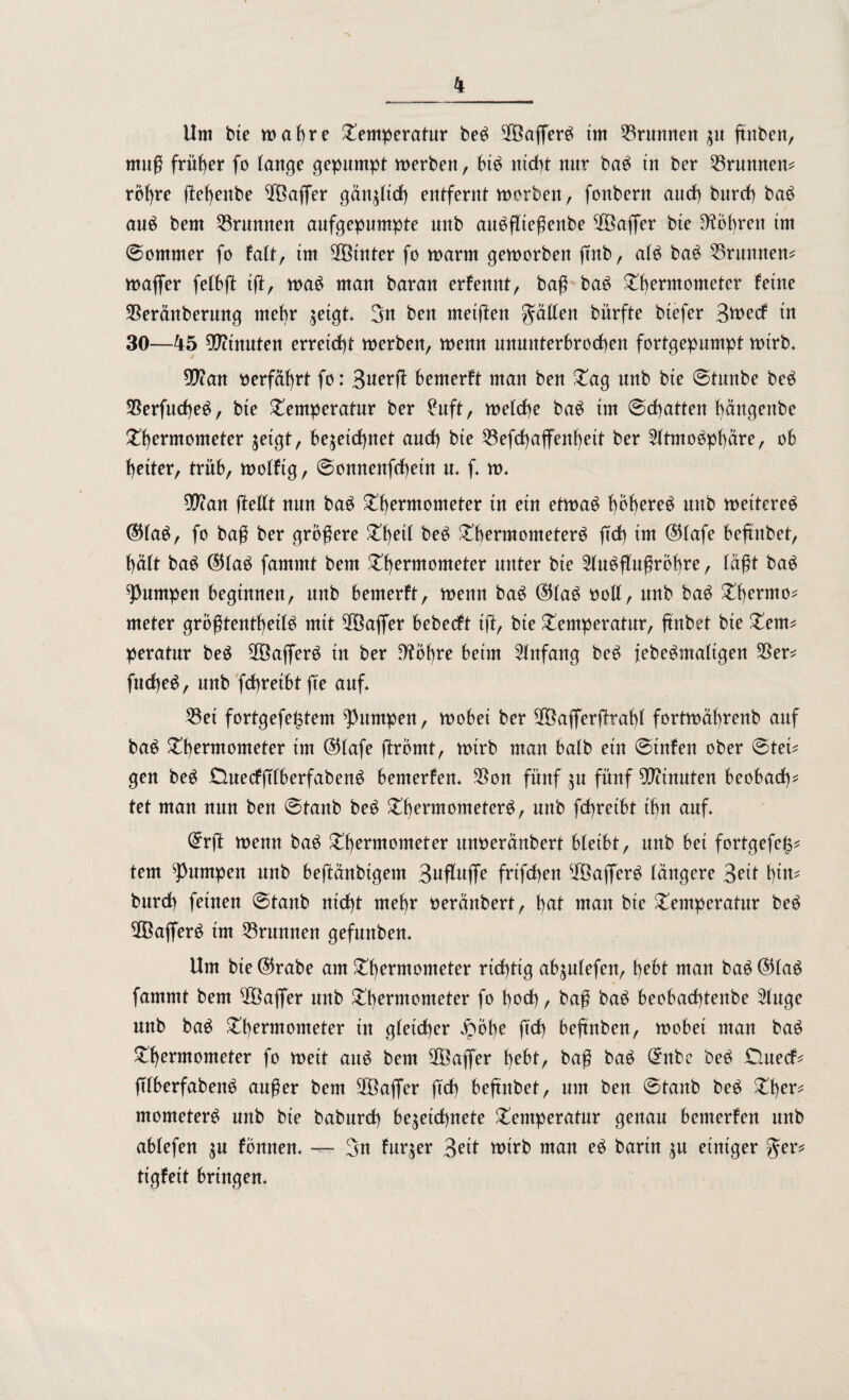 Um bie wahre Temperatur beS SföafierS tm Brunnen zw ftnben, muß früher fo tauge gepumpt werben, btS nicht uur baS tu ber Brunnen? rohre ßehenbe Gaffer gänzlich entfernt worben, fouberu auch burch baS auS bem 33runuen aufgepumpte uub auSflteßeube $Öafler bte Röhren tm @ommer fo falt, tm hinter fo manu geworben ßnb, als baS Brunnen? wafier felbß tß, was man barau erfennt, baß baS Thermometer feine 35eränberung mehr zeigt« 3n beu ntetßen Ratten bürfte btefer Btoerf tu 30—45 Stauten erreicht werben, wenn ununterbrochen fortgepumpt wirb« an oerfährt fo: Bwerß bemerft man beu Tag unb bte 0tunbe beS 5BerfucheS, bte Temperatur ber £uft, welche baS tm 0d)atten häugettbe Thermometer getgt, bezeichnet auch bte 33efchaflfenf)eit ber Atmosphäre, ob heiter, trüb, wolftg, @onnenßhetn u« f« w« $?an ßellt nun baS Thermometer tu etn etwas bohere3 wttb weiteres ($laS, fo baß ber größere Theit beS Thermometers ßd) im $lafe befmbet, hält baS ®laS fammt bem Thermometer unter bie Ausflußrohre, faßt baS jumpen beginnen, unb bemerft, wenn baS ©laS ooll, uub baS Thermo? meter grbßtenthetlS mit 5Öaflfer bebecft iß, bte Temperatur, fmbet bie Tem? peratur beS 2öaflerS in ber D'tbbre beim Anfang beS jebeSmaltgen 35er? fucheS, unb fdhreibtße auf« 33ei fortgefe^tem jumpen, wobet ber 3fÖafierßtafß fortwäbrenb auf baS Thermometer tm C55lafe ßromt, wirb mau halb ein @infen ober @tet? gen beS tluecfßlberfabenS bemerfen« 35on fünf zu fünf Minuten beobacht tet man nun ben 0tanb beS Thermometers, unb fchretbt thn auf« @tß wenn baS Thermometer itnoeränbert bleibt, unb bet fortgefe^? tem jumpen unb beßänbtgem Bttfluffe frifchen 2ÖafierS längere Beil tßw? burch feinen @tanb nicht mehr oeränbert, hwt man bie Temperatur beS SGBafierS im Brunnen gefunben. Um bte ($rabe am Thermometer richtig abzulefen, hebt man baS ®laS fammt bem $8affer unb Thermometer fo hoch / baß baS beobachtenbe Auge unb baS Thermometer in gleicher £öbe ftch beftnben, wobet man baS Thermometer fo weit aus bem 3fBajfer hcbt, baß baS Qntbe beS £Utecf? ßlberfabenS außer bem 3Baflfer ftch beßnbet, um ben @tanb beS Ther? mometerS unb bie baburch bezettf)nete Temperatur genau bemerfen unb ablefen zw fönnen« — 3u fur$er Beit wirb man eS bartn zw einiger $er? tigfett bringen«