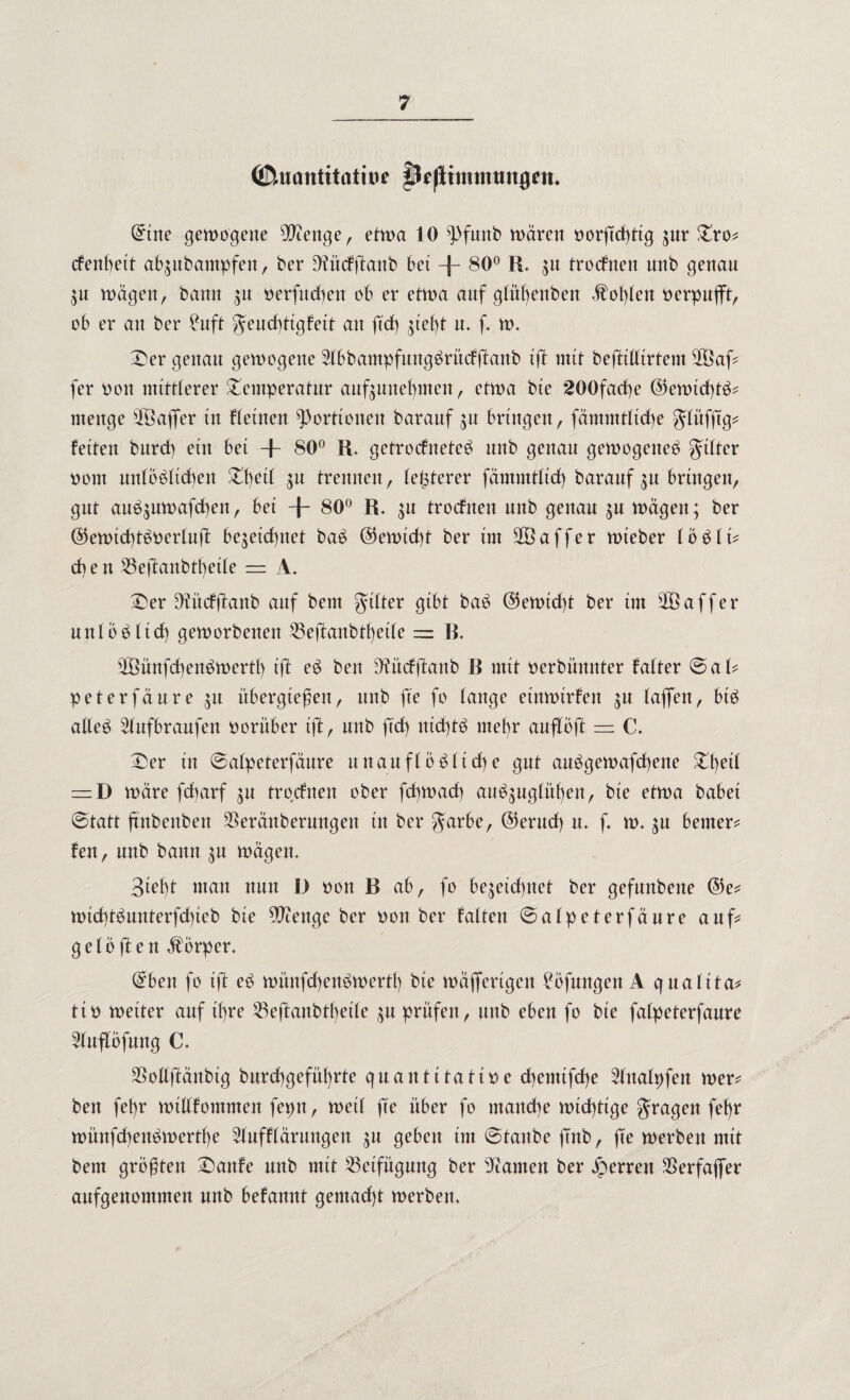 (jftacmtitatroe fDeßtmnuut0tn. ©ine gemogene Dftenge, etma 10 ^>funb mären tmrfkhttg zur Tro* cfenbett abzubantpfen, ber 9?ücfftaitb bet -f~ 80° R, zu trocfnen nnb genau Zit mägen, bann zu tterfuchen ob er etma auf glühenbett <fol)leu verpufft, ob er an ber £uft $eud)ttgfett an ftd) zieht m f m, Der genau gemogene 2lbbampfung£rücf(fanb ift mit beftilltrtem $Öaf fer oott mittlerer Temperatur aufzunebmen, etma bie 200fad)e ©emid)t^ menge ®affer in fletnett Portionen barauf zu bringen, fämmtltdhe glüfftg* fetten burd) etn bet + 80° R. getrocfneteb nnb genau gemogetteb gülter nont unlöslichen Tt)ed zu trennen , teuerer fämmtltd) baraufzu bringen, gut aue$umafd)en, bet + 80° R, zu trocfnen mtb genau zu mägett; ber ©emtd)tStterluft be^etd^net baS ©emtd)t ber tm 2öaffer mteber loSlf cb e n 55eftaitbtl)etle = A. Der ^tücfftanb auf bem gtlter gibt baS ©emid)t ber tm s2öaffer uni öS lief) gemorbettett 53ejäanbd)et(e = R. 28ünfd)ettSmerth tjl eS bett 9?ücfffcanb R mtt oerbümtter fatter ©al? peterfänre zu übergtefeit, nnb fee fo lange etttmtrfen zu (affen, btS alles ^lufbraufen vorüber ift, nnb ftd) nichts mefr anflbft = C. Der tu ©alpeterfäure unauflösliche gut auSgemafd)ene Tfetl = D märe fcharf zu trocfnen ober fehmaef) auSzuglüf)eit, bte etma habet ©tatt ftnbenbett $erättberungeit tu ber garbe, ©ernd) m f* m- zu bemerk fen, nnb bann zu mägem 3tef)t man nun I) oon R ab, fo bezeichnet ber gefuttbene ©e* mtd)tSunterfd)ieb bie Wenge ber tmn ber falten ©alpeterfäure auf gelbf en Körper, @ben fo ift eS mmtfchenSmertb bie mäffertgen Höflingen A qualita* ttö metter auf ihre ^eftanbtbeile zu prüfen, mtb eben fo bie falpeterfanre mtflbfung C. $ollftäitbtg burd)gefül)rte quantitative d)emtfd)e ^Ittalpfen mer* bett fefyr mtllf omntett feptt, metl jrn über fo manche mtd)ttge fragen fefr münfd)enSmertf)e blufft ärungen zu geben im ©taube fmb, jTe merben mit bem größten Danfe nnb mtt Beifügung ber tarnen ber Herren SSerfaffer anfgenommen nnb befannt gemad)t merben.