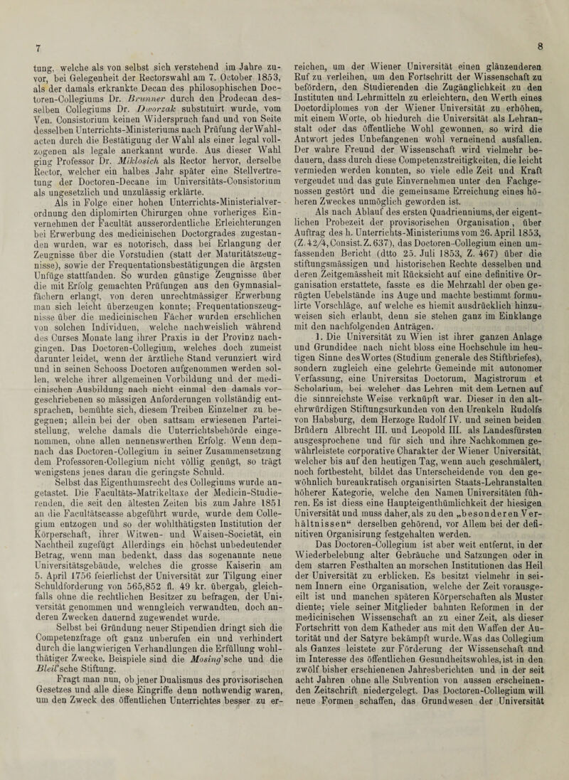 7 tung, welche als von selbst sich verstehend im Jahre zu¬ vor, hei Gelegenheit der Rectorswahl am 7. October 1853, als der damals erkrankte Decan des philosophischen Doc- toren-Oollegiums Dr. Brunner durch den Prodecan des¬ selben Collegiums Dr. Dworzak substitnirt wurde, vom Ven. Consistoriurn keinen Widerspruch fand und von Seite desselben Unterrichts-Ministeriums nach Prüfung der Wahl¬ acten durch die Bestätigung der Wahl als einer legal voll¬ zogenen als legale anerkannt wurde. Aus dieser Wahl ging Professor Dr. Miklosich als Rector hervor, derselbe Rector, welcher ein halbes Jahr später eine Stellvertre¬ tung der Doctoren-Decane im Universitäts-Oonsistorium als ungesetzlich und unzulässig erklärte. Als in Folge einer hohen Unterrichts-Ministerialver- ordnung den diplomirten Chirurgen ohne vorheriges Ein¬ vernehmen der Facultät ausserordentliche Erleichterungen bei Erwerbung des medicinischen Doctorgrades zugestan¬ den wurden, war es notorisch, dass bei Erlangung der Zeugnisse über die Vorstudien (statt der Maturitätszeug¬ nisse), sowie der Frequentationsbestätigungen die ärgsten Unfüge stattfanden. So wurden günstige Zeugnisse über die mit Erfolg gemachten Prüfungen aus den Gymnasial¬ fächern erlangt, von deren unrechtmässiger Erwerbung inan sich leicht überzeugen konnte; Frequentationszeug- nisse über die medicinischen Fächer wurden erschlichen von solchen Individuen, welche nachweislich während des Curses Monate lang ihrer Praxis in der Provinz nach¬ gingen. Das Doctoren-Collegium, welches doch zumeist darunter leidet, wenn der ärztliche Stand verunziert wird und in seinen Schooss Doctoren aufgenommen werden sol¬ len, welche ihrer allgemeinen Vorbildung und der medi¬ cinischen Ausbildung nach nicht einmal den damals vor¬ geschriebenen so mässigen Anforderungen vollständig ent¬ sprachen, bemühte sich, diesem Treiben Einzelner zu be¬ gegnen; allein bei der oben sattsam erwiesenen Partei¬ stellung, welche damals die Unterrichtsbehörde einge¬ nommen, ohne allen nennenswerthen Erfolg. Wenn dem¬ nach das Doctoren-Collegium in seiner Zusammensetzung dem Professoren-Collegium nicht völlig genügt, so trägt wenigstens jenes daran die geringste Schuld. Selbst das Eigenthumsrecht des Collegiums wurde an¬ getastet. Die Facultäts-Matrikeltaxe der Medicin-Studie- renden, die seit den ältesten Zeiten bis zum Jahre 1851 an die Facultätscasse abgeführt wurde, wurde dem Colle¬ gium entzogen und so der wohlthätigsten Institution der Körperschaft, ihrer Witwen- und Waisen-Societät, ein Nachtheil zugefügt Allerdings ein höchst unbedeutender Betrag, wenn man bedenkt, dass das sogenannte neue Universitätsgebäude, welches die grosse Kaiserin am 5. April 1756 feierlichst der Universität zur Tilgung einer Schuldforderung von 565,852 fl. 49 kr. übergab, gleich¬ falls ohne die rechtlichen Besitzer zu befragen, der Uni¬ versität genommen und wenngleich verwandten, doch an¬ deren Zwecken dauernd zugewendet wurde. Selbst bei Gründung neuer Stipendien dringt sich die Competenzfrage oft ganz unberufen ein und verhindert durch die langwierigen Verhandlungen die Erfüllung wohl- thätiger Zwecke. Beispiele sind die Mo sing' sehe und die BleiVsehe Stiftung. Fragt man nun, ob jener Dualismus des provisorischen Gesetzes und alle diese Eingriffe denn nothwendig waren, um den Zweck des öffentlichen Unterrichtes besser zu er¬ reichen, um der Wiener Universität einen glänzenderen Ruf zu verleihen, um den Fortschritt der Wissenschaft zu befördern, den Studierenden die Zugänglichkeit zu den Instituten und Lehrmitteln zu erleichtern, den Werth eines Doctordiplomes von der Wiener Universität zu erhöhen, mit einem Worte, ob hiedurch die Universität als Lehran¬ stalt oder das öffentliche Wohl gewonnen, so wird die Antwort jedes Unbefangenen wohl verneinend ausfallen. Der wahre Freund der Wissenschaft wird vielmehr be¬ dauern, dass durch diese Competenzstreitigkeiten, die leicht vermieden werden konnten, so viele edle Zeit und Kraft vergeudet und das gute Einvernehmen unter den Fachge¬ nossen gestört und die gemeinsame Erreichung eines hö¬ heren Zweckes unmöglich geworden ist. Als nach Ablauf des ersten Quadrienniums, der eigent¬ lichen Probezeit der provisorischen Organisation, über Auftrag des h. Unterrichts-Ministeriums vom 26. April 1853, (Z.42/4, Consist. Z. 637), das Doctoren-Collegium einen um¬ fassenden Bericht (dtto 25. Juli 1853, Z. 467) über die stiftungsmässigen und historischen Rechte desselben und deren Zeitgemässheit mit Rücksicht auf eine definitive Or¬ ganisation erstattete, fasste es die Mehrzahl der oben ge¬ rügten Uebelstände ins Auge und machte bestimmt formu- lirte Vorschläge, auf welche es hiemit ausdrücklich hinzu¬ weisen sich erlaubt, denn sie stehen ganz im Einklänge mit den nachfolgenden Anträgen. 1. Die Universität zu Wien ist ihrer ganzen Anlage und Grundidee nach nicht bloss eine Hochschule im heu¬ tigen Sinne desWortes (Studium generale des Stiftbriefes), sondern zugleich eine gelehrte Gemeinde mit autonomer Verfassung, eine Universitas Doctorum, Magistrorum et Scholarium, bei welcher das Lehren mit dem Lernen auf die sinnreichste Weise verknüpft war. Dieser in den alt¬ ehrwürdigen Stiftungsurkunden von den Urenkeln Rudolfs von Habsburg, dem Herzoge Rudolf IV. und seinen beiden Brüdern Albrecht III. und Leopold III. als Landesfürsten ausgesprochene und für sich und ihre Nachkommen ge¬ währleistete corporative Charakter der Wiener Universität, welcher bis auf den heutigen Tag, wenn auch geschmälert, noch fortbesteht, bildet das Unterscheidende von den ge¬ wöhnlich bureaukratisch organisirten Staats-Lehranstalten höherer Kategorie, welche den Namen Universitäten füh¬ ren. Es ist diess eine Haupteigenthümlichkeit der hiesigen Universität und muss daher,als zu den „besonderen Ver¬ hältnissen“ derselben gehörend, vor Allem bei der defi¬ nitiven Organisirung festgehalten werden. Das Doctoren-Collegium ist aber weit entfernt, in der Wiederbelebung alter Gebräuche und Satzungen oder in dem starren Festhalten an morschen Institutionen das Heil der Universität zu erblicken. Es besitzt vielmehr in sei¬ nem Innern eine Organisation, welche der Zeit vorausge¬ eilt ist und manchen späteren Körperschaften als Muster diente; viele seiner Mitglieder bahnten Reformen in der medicinischen Wissenschaft an zu einer Zeit, als dieser Fortschritt von dem Katheder aus mit den Waffen der Au¬ torität und der Satyre bekämpft wurde. Was das Collegium als Ganzes leistete zur Förderung der Wissenschaft und im Interesse des öffentlichen Gesundheitswohles,ist in den zwölf bisher erschienenen Jahresberichten und in der seit acht Jahren ohne alle Subvention von aussen erscheinen¬ den Zeitschrift niedergelegt. Das Doctoren-Collegium will neue Formen schaffen, das Grundwesen der Universität