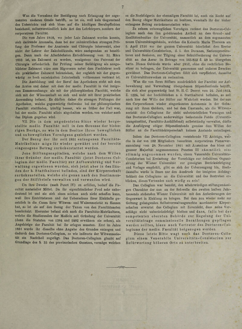 Was die Vornahme der Beeidigung- nach Erlangung der soge¬ nannten niederen Grade betrifft, so ist sie, weil kein Gegenstand des Unterrichts und sich bloss auf die künftigen Berufspflichten beziehend, selbstverständlich kein Act des Lehrkörpers, sondern der corporativen Facultät. Die vom Jahre 1810, wo jeder Laie Zahnarzt werden konnte, sich datirende Anomalie, dass bei der zahnärztlichen strengen Prü¬ fung der Professor der Anatomie und Chirurgie intervenirt, aber nicht der Lehrer der Zahnheilkunde, wäre sachgemäss zu beseiti¬ gen. Denn nach der Allerhöchsten Entschliessung vom 31. März 1833 ist, um Zahnarzt zu werden, wenigstens das Patronat der Chirurgie erforderlich. Zur Prüfung seiner Befähigung als ausge¬ bildeter Zahnarzt wäre zum Rigorosum nebst dem Fachlehrer noch ein praktischer Zahnarzt beizuziehen, der zugleich mit der gegen¬ wärtig so hoch entwickelten Zahntechnik vollkommen vertraut ist. Die Ausbildung und der Beruf des Apothekers steht mit dem des Arztes und daher mit dem der medic. Facultät in viel innige¬ rem Zusammenhänge als mit der philosophischen Facuität, welche sich mit der Wissenschaft an sich und nicht mit ihrer praktischen Anwendung befasst. Es dürften daher die strengen Prüfungen der Apotheker, welche gegenwärtig theilweise bei der philosophischen Facultät stattfinden, künftig besser, wie es früher der Fall war, bei der medic. Facultät allein abgehalten werden, von welcher auch das Diplom gegeben wird. VII. Die in dem angedeuteten Sinne wieder herge¬ stellte medic. Facultät soll in dem Genüsse der bishe¬ rigen Bezüge, so wie in dem Besitze ihres beweglichen und unbeweglichen Vermögens gesichert werden. Der Bezug der ihr seit 1851 entzogenen Facultäts- Matrikeltaxe möge ihr wieder gewährt und der bereits eingezogene Betrag zurückerstattet werden. Jene Stiftungscapitalien, welche nach dem Willen ihrer Gründer der medic. Facultät (jetzt Doctoren - Col¬ legium der medic. Facultät) zur Aufbewahrung und Ver¬ waltung zugewiesen wurden, sich jetzt aber in den Hän¬ den der h. Statthalterei befinden, sind der Körperschaft zurückzustellen, welche sie genau nach den Bestimmun¬ gen der Stiftbriefe verwalten und verwenden wird. Um ihre Zwecke (nach Punct IV) zu erfüllen, bedarf die Fa¬ cultät materieller Mittel. Da ihr eigenthümlicher Fond sehr unbe¬ deutend ist und sie sich einen solchen auch nicht schaffen kann, weil ihre Eintrittstaxen und der Ueberschuss ihrer Einkünfte ge¬ setzlich in die Cassa ihrer Witwen- und Waisensocietät zu fliessen hat, so ist sie auf den Bezug der Taxen von den Facultätsacten beschränkt. Hierunter befand sich auch die Facultäts-Matrikeltaxe, welche die Studierenden der Medicin seit Gründung der Universität (denn die Statuten von 1384 und 1402 erwähnen sie schon), als Angehörige der Facultät bei ihr erlegen mussten. Erst im Jahre 1851 wurde ihr dieselbe ohne Angabe des Grundes entzogen und dadurch dem Doctoren-Collegium, so wie indirecte der Witwensocie- tät ein Nachtheil zugefügt. Das Doctoren-Collegium glaubt auf Grundlage des §. 35 des provisorischen Gesetzes, vermöge welchen es die Nachfolgerin der ehemaligen Facultät ist, noch ein Recht auf den Bezug obiger Matrikeltaxe zu besitzen, wesshalb ihr der bisher entzogene Betrag zurückzuerstatten wäre. Zu seinem unbeweglichen Vermögen rechnet das Doctoren-Col¬ legium auch den ihm gebührenden Antheil an dem Grund- und Realitätenbesitze der Universität, namentlich an dem sogenannten neuen Universitätsgebäude, welches die Kaiserin Maria Theresia am 5- April 1756 vor der ganzen Universität feierlichst dem Rector und Universitäts-Consistorium, d. i. den Decanen, Nationsprocura- toren und Senioren, zur Tilgung einer Schuldforderung der Univer¬ sität an das Aerar im Betrage von 565-852 fl. 49 kr. übergeben hatte. Dieses Gebäude wurde aber 1857, ohne die rechtlichen Be¬ sitzer zu befragen, der Universität genommen und anderen Zwecken gewidmet. Das Doctoren-Collegium fühlt sich verpflichtet, dasselbe zu Universitätszwecken zu reclamiren. Was die von ihren Stiftern ausdrücklich der Facultät zur Auf¬ bewahrung und Verwaltung übergebenen Stipendienfonde betrifft, die sich aber gegenwärtig laut St. H. C. Deeret vom 26. Juni 1812, Z. 1224, bei der hochlöblichen n. ö. Statthalterei befinden, so soll auch hier der Wille der Stifter zur Wahrheit werden. Bei der nun den Corporationen wieder eingeräumten Autonomie in der Geba¬ rung mit ihren Geldern, und bei dem Umstande, als die Witwen- societät des Collegiums ihr nicht unbeträchtliches Vermögen und das Doctoren-Collegium anderweitige bedeutende Fonde (Unterstü¬ tzungsinstitut, Facultäts-Aushilfsfond) selbstständig verwaltet, dürfte die Ausfolgung obiger Stipendienfonde gemäss dem Willen der Stifter an die Facultätskörperschaft keinem Anstande unterliegen. Indem das Doctoren-Collegium vorstehende VII Anträge, wel¬ che in der von 102 Mitgliedern besuchten corporativen Plenarver¬ sammlung vom 28. November 1864 mit Ausnahme des bloss mit grosser Majorität angenommenen Punctes III sämmtlich ein¬ stimmig angenommen wurden, einem Venerabile Universitäts- Consistorium bei Erstattung der Vorschläge zur definitiven Organi- sirung der Wiener Universität zur geneigten Berücksichtigung und Vorlage empfiehlt, gibt es sich der Ueberzeugung hin, Hoch- dasselbe werde in ihnen nur den Ausdruck der innigsten Anhäng¬ lichkeit des Collogiums an die Universität und das Bestreben er¬ blicken, dieses Verbandes auch würdig zu sein! Das Collegium war bemüht, den altehrwürdigen stiftungsmässi- gen Charakter der nun an der Schwelle des zweiten halben Jahr¬ tausends stehenden Wiener Universität mit den Anforderungen der Gegenwart in Einklang zu bringen. Bei dem nun wieder mehr zur Geltung gelangenden Selbstverwaltungsrechte anerkannter Körper¬ schaften erwartet das Collegium mit Zuversicht, dass seine Vor¬ schläge nicht unberücksichtigt bleiben und dass, falls bei der competenten obersten Behörde zur Regelung der Uni¬ versitätsfrage commissioneile Berathungen gepflogen werden sollten, hiezu auch Vertreter des Doctoren-Col- legiums der medic. Facultät beigezogen werden. Diese letzte Bitte wagt noch das Doctoren-Colle¬ gium einem Venerabile Universitäts-Consistorium zur Befürwortung höheren Orts zu unterbreiten.