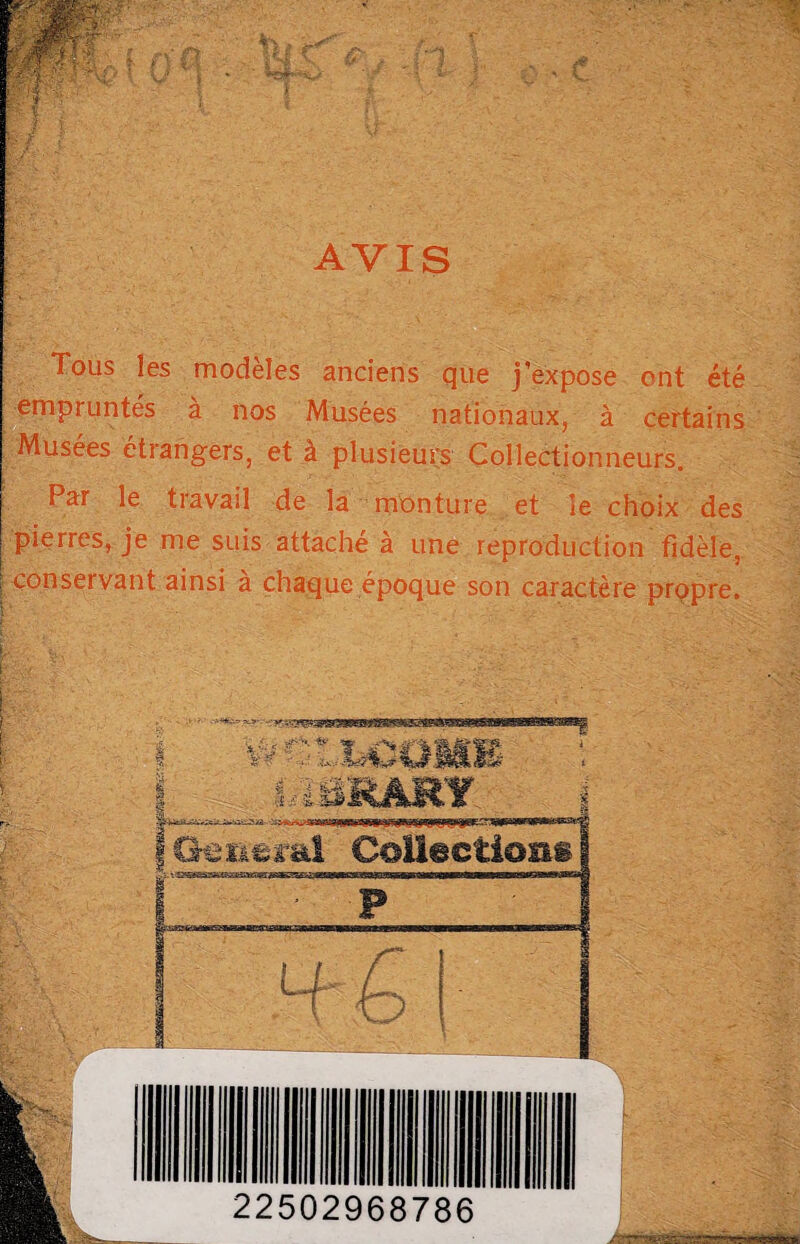 AVIS Tous les modèles anciens que j’expose ont été empruntés à nos Musées nationaux, à certains Musées étrangers, et à plusieurs Collectionneurs. Par le travail de la monture et le choix des pierres, je me suis attaché à une reproduction fidèle, : conservant ainsi à chaque époque son caractère propre.