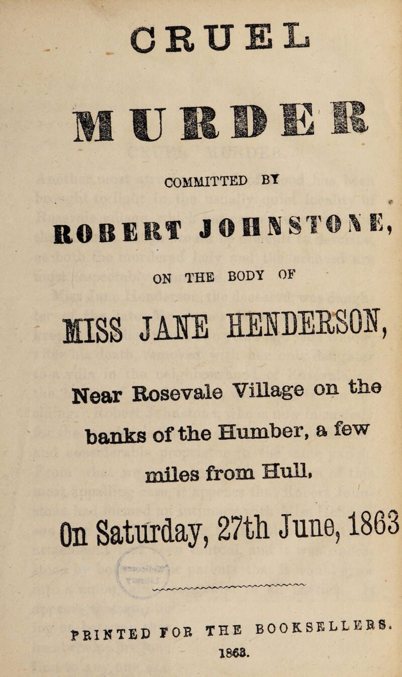 CRUEL mijrdg COMMITTED Bt * ROBERT J OB N STORK, OH THE BODY OF MISS JA1E HEIDEESOU, Near Rosevale Village on the banks of the Humber, a few miles from Hull, On Saturday, 27th June, 1863 PRINTED TOR THE BOOKSELLERS. 1863.