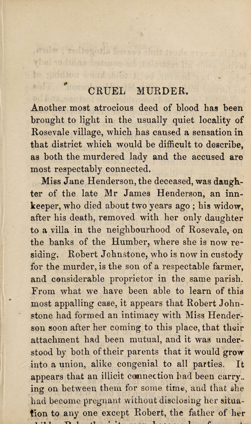 CRUEL MURDER. Another most atrocious deed of blood has been brought to light in the usually quiet locality of Rosevale village, which has caused a sensation in that district which would be difficult to describe, as both the murdered lady and the accused are most respectably connected. Miss Jane Henderson, the deceased, was daugh¬ ter of the late Mr James Henderson, an inn- keeper, who died about two years ago ; his widow, after his death, removed with her only daughter to a villa in the neighbourhood of Rosevale, on the banks of the Humber, where she is now re¬ siding. Robert Johnstone, who is now in custody for the murder, is the son of a respectable farmer, and considerable proprietor in the same parish. From what we have been able to learn of this most appalling case, it appears that Robert John¬ stone had formed an intimacy with Miss Hender¬ son soon after her coming to this place, that their attachment had been mutual, and it was under¬ stood by both of their parents that it would grow into a union, alike congenial to all parties. It appears that an illicit connection had been carry., ing on between them for some time, and that she had become pregnant without disclosing her situa¬ tion to any one except Robert, the father of her *n i i) • .. 1 _ 1 n ■i i