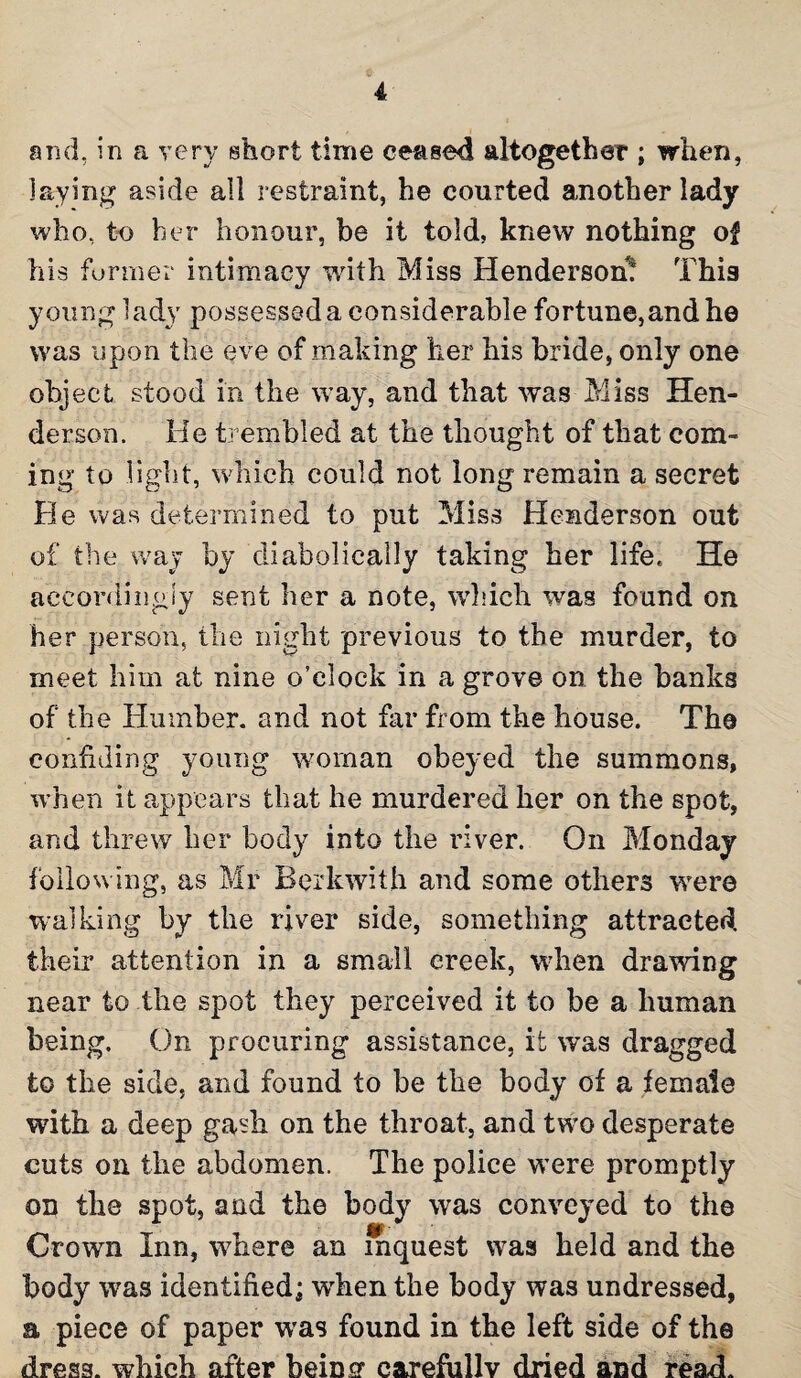 and, in a very short time ceased altogether ; when, laying aside all restraint, he courted another lady who, to her honour, be it told, knew nothing of his former intimacy with Miss Henderson! This young lady possessed a considerable fortune,and he was upon the eve of making her his bride, only one object stood in the way, and that was Miss Hen¬ derson. He trembled at the thought of that com¬ ing to light, which could not long remain a secret He was determined to put Miss Henderson out of the way by diabolically taking her life. He accordingly sent her a note, which was found on her person, the night previous to the murder, to meet him at nine o’clock in a grove on the banks of the Humber, and not far from the house. The confiding young woman obeyed the summons, when it appears that he murdered her on the spot, and threw her body into the river. On Monday following, as Mr Berkwith and some others were walking by the river side, something attracted their attention in a small creek, when drawing near to the spot they perceived it to be a human being. On procuring assistance, it was dragged to the side, and found to be the body of a female with a deep gash on the throat, and two desperate cuts on the abdomen. The police were promptly on the spot, and the body was conveyed to the Crown Inn, where an inquest was held and the body was identified; wrhen the body was undressed, a piece of paper wras found in the left side of the dress, which after being carefully dried and read.