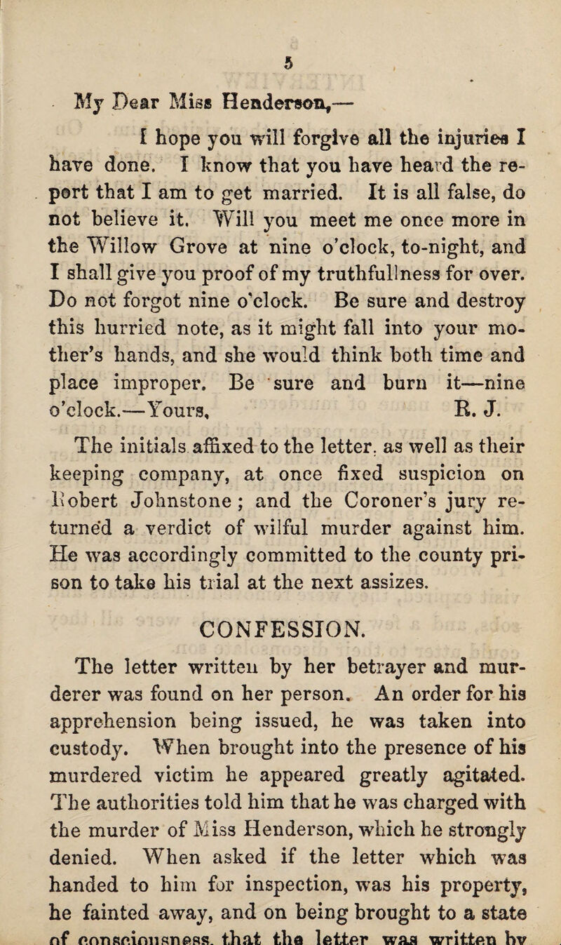 My Dear Miss Henderson*— I hope you will forgive all the injuries I have done. I know that you have heard the re¬ port that I am to get married. It is all false, do not believe it. Will you meet me once more in the Willow Grove at nine o’clock, to-night, and I shall give you proof of my truthfullness for over. Do not forgot nine o’clock. Be sure and destroy this hurried note, as it might fall into your mo¬ ther’s hands, and she would think both time and place improper. Be sure and burn it—nine o’clock.-—Yours, R. J. The initials affixed to the letter, as well as their keeping company, at once fixed suspicion on Robert Johnstone; and the Coroner’s jury re¬ turned a verdict of wilful murder against him. He was accordingly committed to the county pri¬ son to take his trial at the next assizes. CONFESSION. The letter written by her betrayer and mur¬ derer was found on her person. An order for his apprehension being issued, he was taken into custody. When brought into the presence of his murdered victim he appeared greatly agitated. The authorities told him that he was charged with the murder of Miss Henderson, which he strongly denied. When asked if the letter which was handed to him for inspection, was his property, he fainted away, and on being brought to a state nf f»rvnRmnnsn&ss. that the letter was written hv