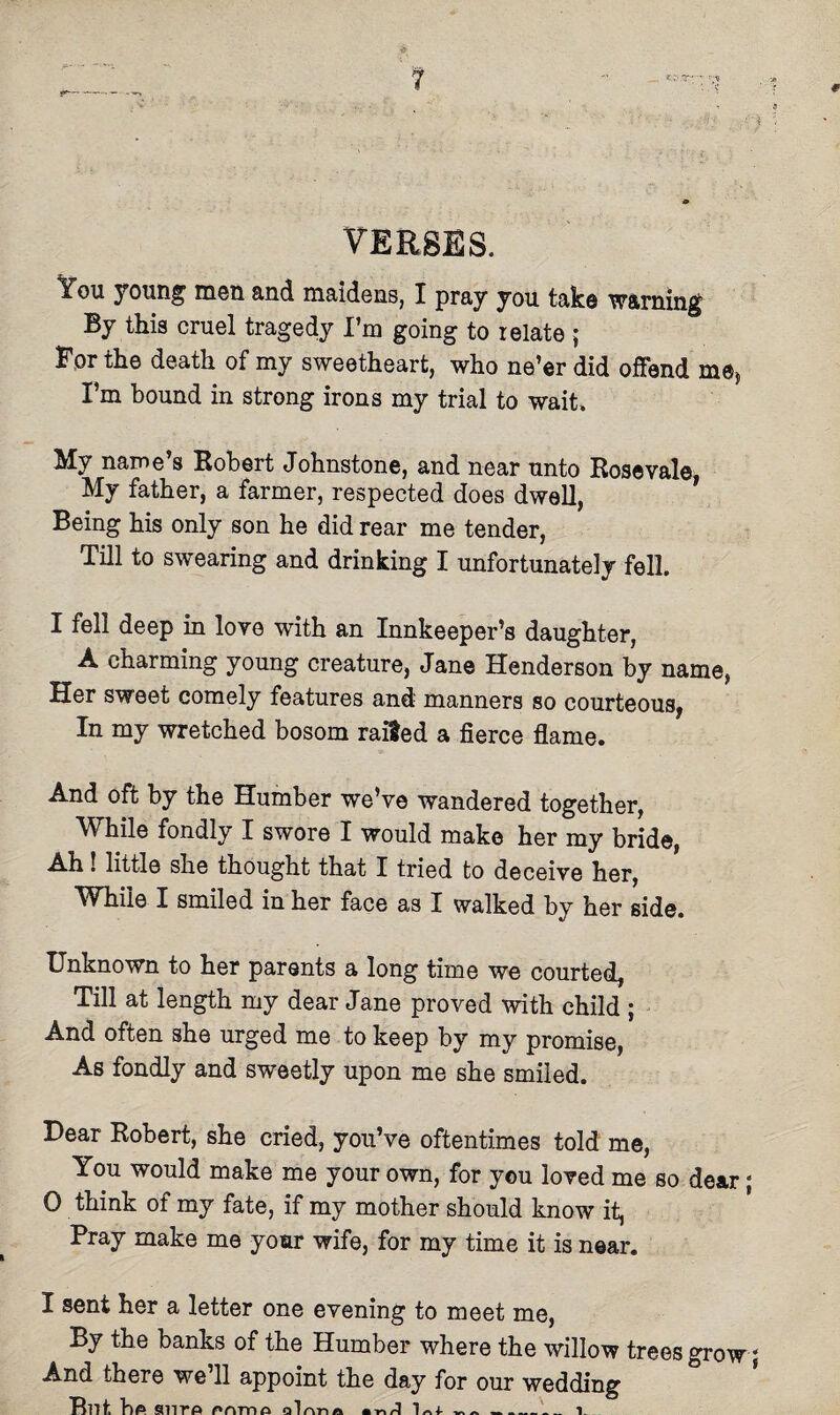 1 0 VERSES. You young men and maidens, I pray you take warning By this cruel tragedy I’m going to relate ; For the death of my sweetheart, who ne’er did offend me, I’m bound in strong irons my trial to wait. My name s Robert Johnstone, and near unto Rosevale, My father, a farmer, respected does dwell, Being his only son he did rear me tender, Till to swearing and drinking I unfortunately fell. I fell deep in love with an Innkeeper’s daughter, A charming young creature, Jane Henderson by name, Her sweet comely features and manners so courteous, In my wretched bosom raided a fierce flame. And oft by the Humber we’ve wandered together, While fondly I swore I would make her my bride, Ah! little she thought that I tried to deceive her, While I smiled in her face as I walked by her side. Unknown to her parents a long time we courted, Till at length my dear Jane proved with child ; And often she urged me to keep by my promise, As fondly and sweetly upon me she smiled. Dear Robert, she cried, you’ve oftentimes told me, You would make me your own, for you loved me so dear; 0 think of my fate, if my mother should know it, Pray make me your wife, for my time it is near. I sent her a letter one evening to meet me, By the banks of the Humber where the willow trees grow; And there we’ll appoint the day for our wedding Tbit hp snro nnrrta _-i