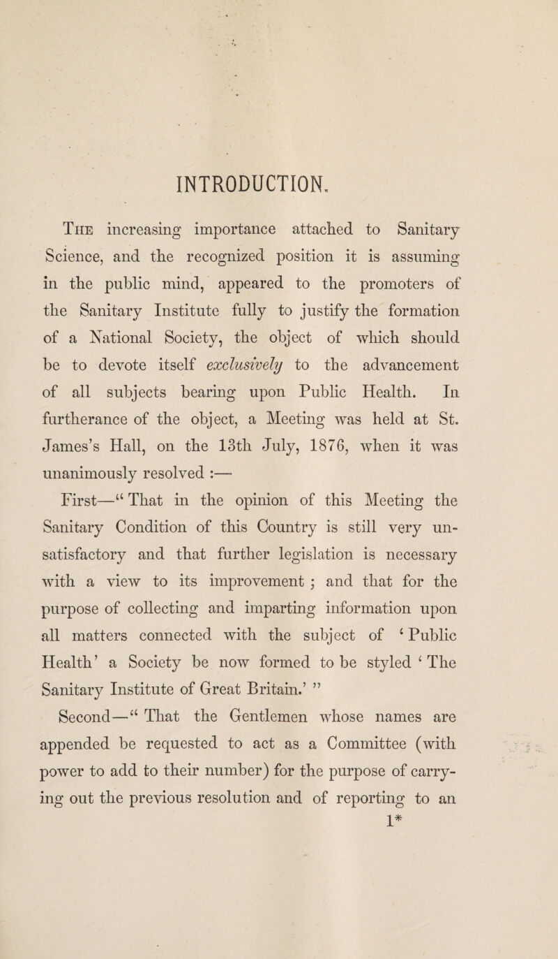 INTRODUCTION. The increasing importance attached to Sanitary Science, and the recognized position it is assuming in the public mind, appeared to the promoters of the Sanitary Institute fully to justify the formation of a National Society, the object of which should be to devote itself exclusively to the advancement of all subjects bearing upon Public Health. In furtherance of the object, a Meeting was held at St. James’s Hall, on the 13th July, 1876, when it was unanimously resolved :— First—“ That in the opinion of this Meeting the Sanitary Condition of this Country is still very un¬ satisfactory and that further legislation is necessary with a view to its improvement ; and that for the purpose of collecting and imparting information upon all matters connected with the subject of 4 Public Health ’ a Society be now formed to be styled 4 The Sanitary Institute of Great Britain.’ ” Second—a That the Gentlemen whose names are appended be requested to act as a Committee (with power to add to their number) for the purpose of carry¬ ing out the previous resolution and of reporting to an 1*