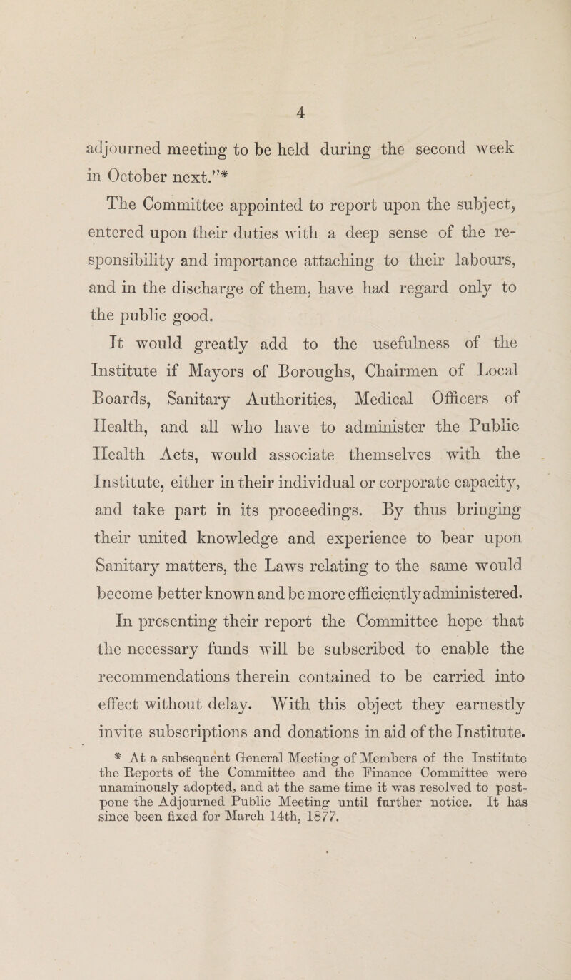 adjourned meeting to be held during the second week in October next.”* The Committee appointed to report upon the subject, entered upon their duties with a deep sense of the re¬ sponsibility and importance attaching to their labours, and in the discharge of them, have had regard only to the public good. It would greatly add to the usefulness of the Institute if Mayors of Boroughs, Chairmen of Local Boards, Sanitary Authorities, Medical Officers of Health, and all who have to administer the Public Health Acts, would associate themselves with the Institute, either in their individual or corporate capacity, and take part in its proceedings. By thus bringing their united knowledge and experience to bear upon Sanitary matters, the Laws relating to the same would become better known and be more efficiently administered. In presenting their report the Committee hope that the necessary funds will be subscribed to enable the recommendations therein contained to be carried into effect without delay. With this object they earnestly invite subscriptions and donations in aid of the Institute. * At a subsequent General Meeting of Members of tbe Institute tbe Reports of tbe Committee and tbe Finance Committee were unanimously adopted, and at tbe same time it was resolved to post¬ pone tbe Adjourned Public Meeting until further notice. It bas since been fixed for March 14th, 1877.