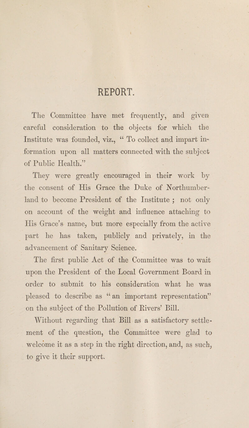 REPORT. The Committee have met frequently, and given careful consideration to the objects for which the Institute was founded, viz., “ To collect and impart in¬ formation upon all matters connected with the subject of Public Health.” They were greatly encouraged in their work by the consent of His Grace the Duke of Northumber¬ land to become President of the Institute ; not only on account of the weight and influence attaching to His Grace’s name, but more especially from the active part he has taken, publicly and privately, in the advancement of Sanitary Science. The first public Act of the Committee was to wait upon the President of the Local Government Board in order to submit to his consideration what he was pleased to describe as “an important representation” on the subject of the Pollution of Rivers’ Bill. Without regarding that Bill as a satisfactory settle¬ ment of the question, the Committee were glad to welcome it as a step in the right direction, and, as suck, to give it their support.