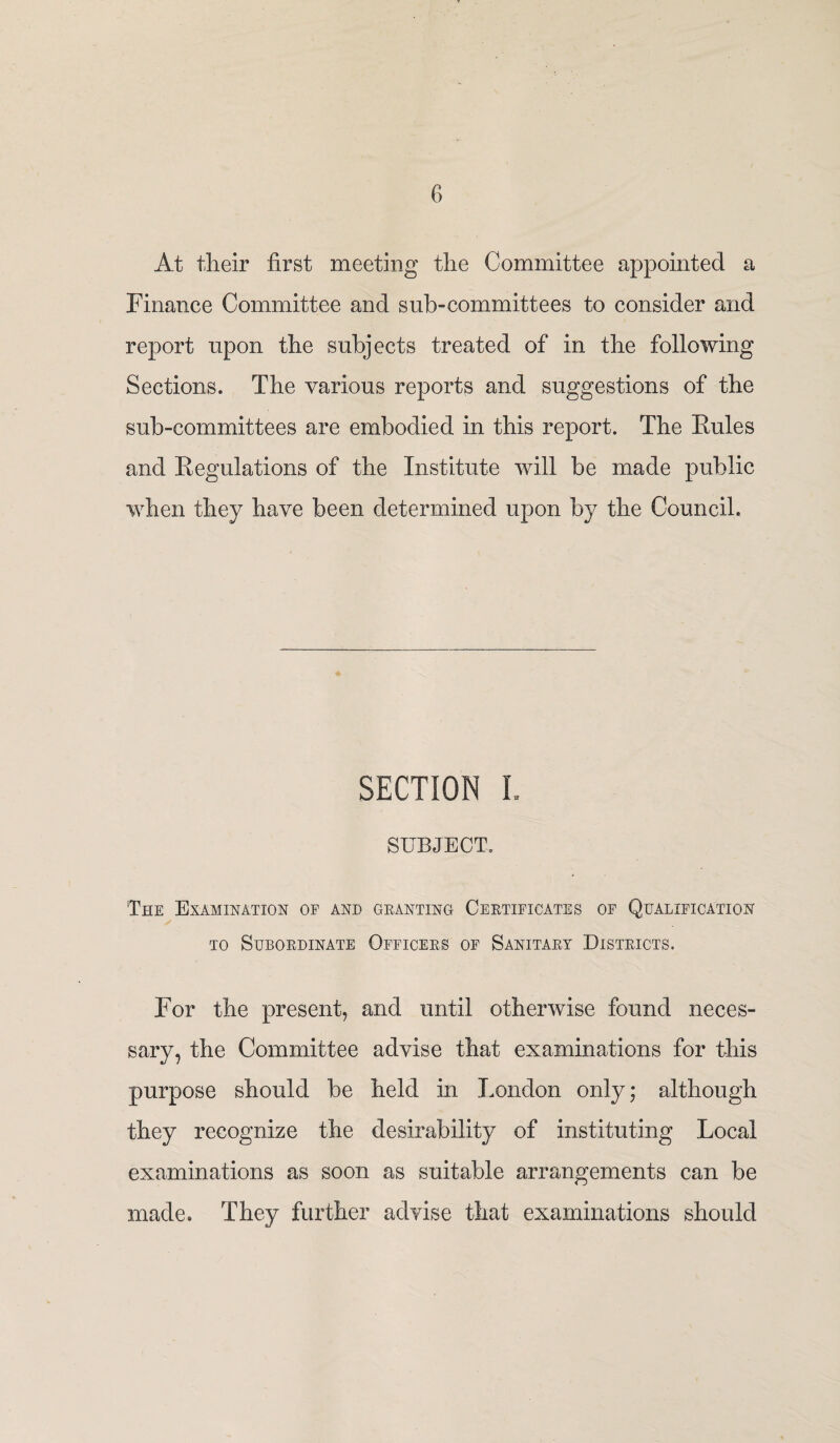 At their first meeting the Committee appointed a Finance Committee and sub-committees to consider and report upon the subjects treated of in the following Sections. The various reports and suggestions of the sub-committees are embodied in this report. The Rules and Regulations of the Institute will be made public when they have been determined upon by the Council. SECTION I. SUBJECT. The Examination of and granting Certificates of Qualification to Subordinate Officers of Sanitary Districts. For the present, and until otherwise found neces¬ sary, the Committee advise that examinations for this purpose should be held in London only; although they recognize the desirability of instituting Local examinations as soon as suitable arrangements can be made. They further advise that examinations should