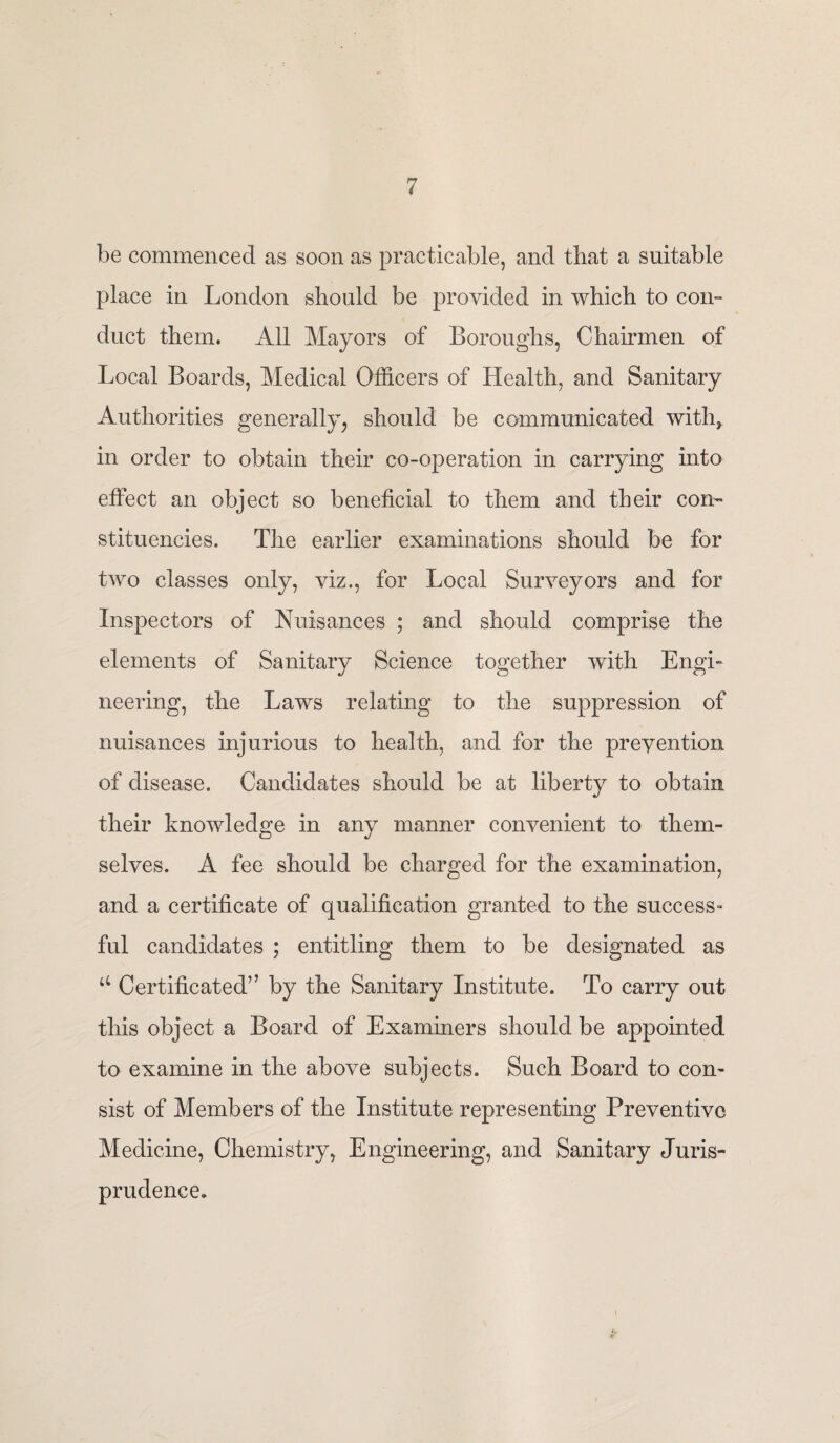 be commenced as soon as practicable, and that a suitable place in London should be provided in which to con¬ duct them. All Mayors of Boroughs, Chairmen of Local Boards, Medical Officers of Health, and Sanitary Authorities generally, should be communicated with, in order to obtain their co-operation in carrying into effect an object so beneficial to them and their con¬ stituencies. The earlier examinations should be for two classes only, viz., for Local Surveyors and for Inspectors of Nuisances ; and should comprise the elements of Sanitary Science together with Engi¬ neering, the Laws relating to the suppression of nuisances injurious to health, and for the prevention of disease. Candidates should be at liberty to obtain their knowledge in any manner convenient to them¬ selves. A fee should be charged for the examination, and a certificate of qualification granted to the success¬ ful candidates ; entitling them to be designated as u Certificated” by the Sanitary Institute. To carry out this object a Board of Examiners should be appointed to examine in the above subjects. Such Board to con¬ sist of Members of the Institute representing Preventive Medicine, Chemistry, Engineering, and Sanitary Juris¬ prudence.