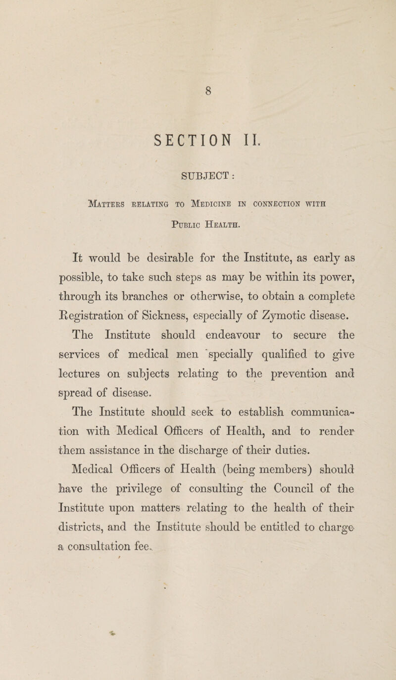 SECTION II SUBJECT : Matters relating to Medicine in connection with Public Health. It would be desirable for the Institute, as early as possible, to take such steps as may be within its power, through its branches or otherwise, to obtain a complete Registration of Sickness, especially of Zymotic disease. The Institute should endeavour to secure the services of medical men specially qualified to give lectures on subjects relating to the prevention and spread of disease. The Institute should seek to establish communica¬ tion with Medical Officers of Health, and to render them assistance in the discharge of their duties. Medical Officers of Health (being members) should have the privilege of consulting the Council of the Institute upon matters relating to the health of their districts, and the Institute should be entitled to charge a consultation fee.