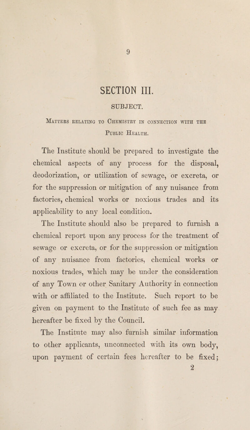 SECTION III. SUBJECT. Matters relating to Chemistry in connection with the Public Health. The Institute should be prepared to investigate the chemical aspects of any process for the disposal, deodorization, or utilization of sewage, or excreta, or for the suppression or mitigation of any nuisance from factories, chemical works or noxious trades and its applicability to any local condition. The Institute should also be prepared to furnish a chemical report upon any process for the treatment of sewage or excreta, or for the suppression or mitigation of any nuisance from factories, chemical works or noxious trades, which may be under the consideration of any Town or other Sanitary Authority in connection with or affiliated to the Institute. Such report to be given on payment to the Institute of such fee as may hereafter be fixed by the Council. The Institute may also furnish similar information to other applicants, unconnected with its own body, upon payment of certain fees hereafter to be fixed; 2