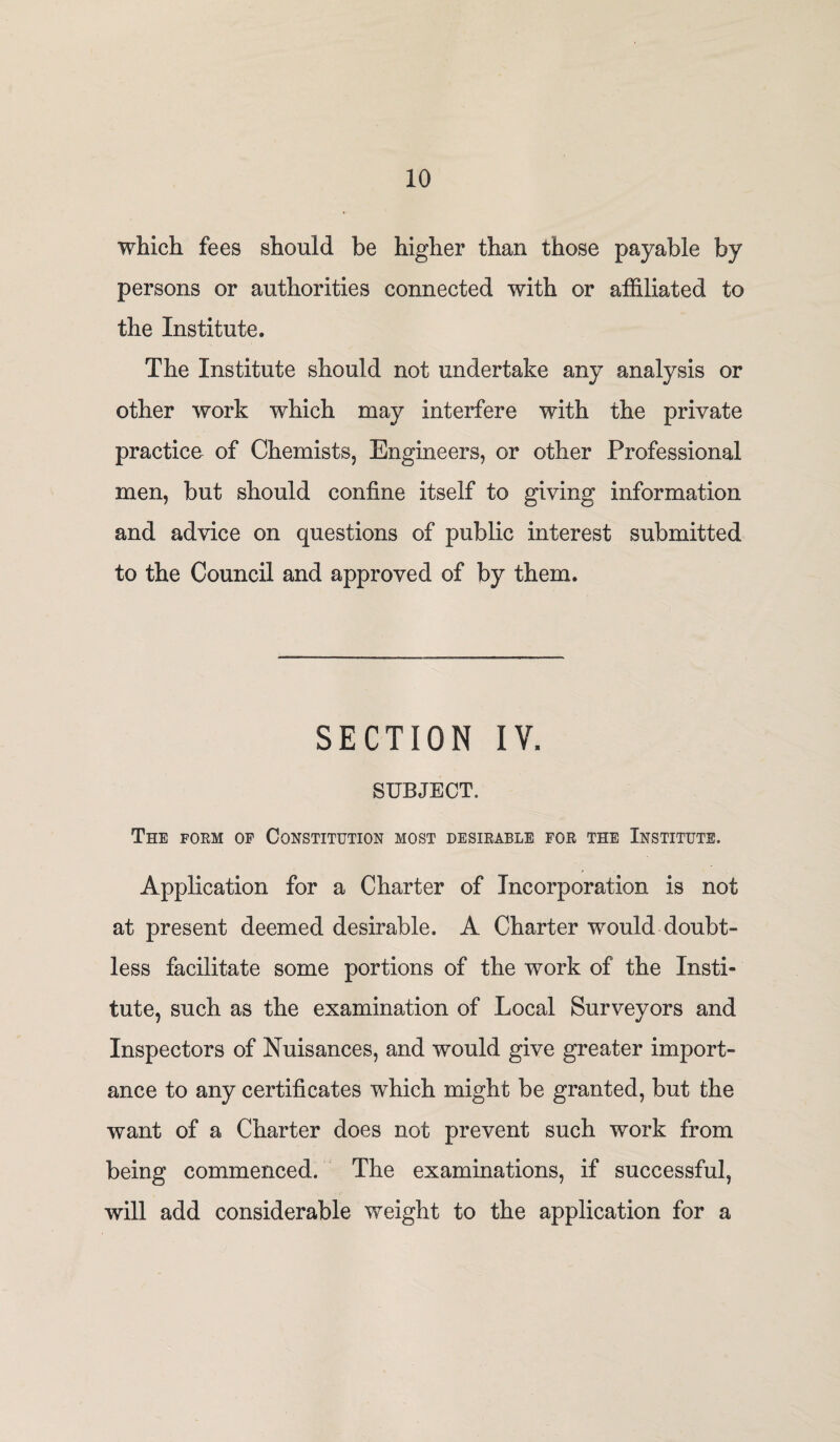 which fees should be higher than those payable by persons or authorities connected with or affiliated to the Institute. The Institute should not undertake any analysis or other work which may interfere with the private practice of Chemists, Engineers, or other Professional men, but should confine itself to giving information and advice on questions of public interest submitted to the Council and approved of by them. SECTION IV. SUBJECT. The form of Constitution most desirable for the Institute. Application for a Charter of Incorporation is not at present deemed desirable. A Charter would doubt¬ less facilitate some portions of the work of the Insti¬ tute, such as the examination of Local Surveyors and Inspectors of Nuisances, and would give greater inqoort- ance to any certificates which might be granted, but the want of a Charter does not prevent such work from being commenced. The examinations, if successful, will add considerable weight to the application for a