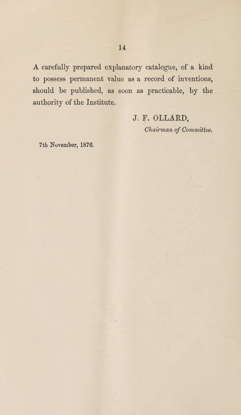 A carefully prepared explanatory catalogue, of a kind to possess permanent value as a record of inventions, should be published, as soon as practicable, by the authority of the Institute. J. F. OLLARD, Chairman of Committee. 7th November, 1876,