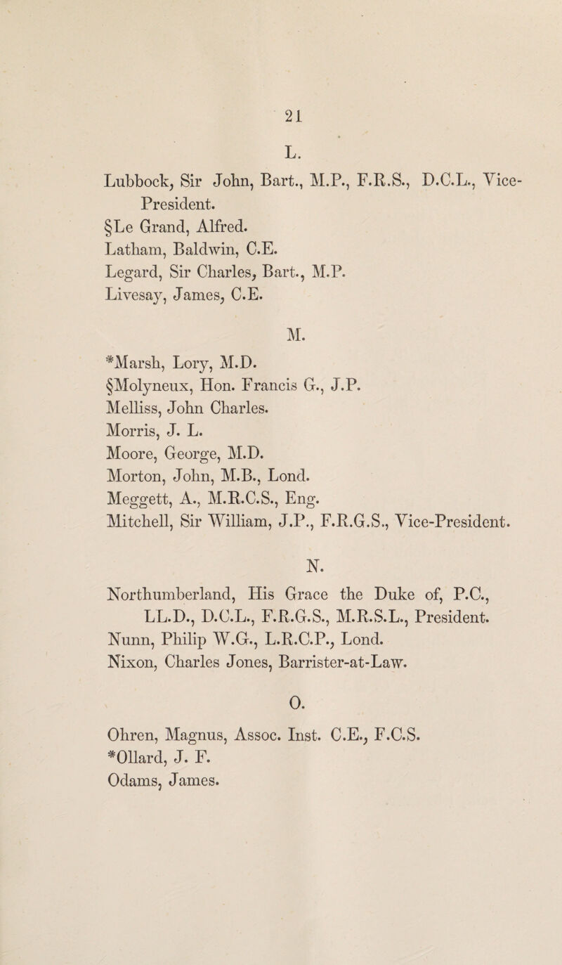 L. Lubbock^ Sir John, Bart., M.P., F.R.S., D.O.L., Vice- President. §Le Grand, Alfred. Latham, Baldwin, C.E. Legard, Sir Charles, Bart., M.P. Livesay, James, C.E. M. #Marsh, Lory, M.D. §Molyneux, Hon. Francis G., J.P. Melliss, John Charles. Morris, J. L. Moore, George, M.D. Morton, John, M.B., Loncl. Meggett, A., M.R.C.S., Eng. Mitchell, Sir William, J.P., F.R.G.S., Vice-President. N. Northumberland, His Grace the Duke of, P.C., LL.D., D.C.L., F.R.G.S., M.R.S.L., President. Nunn, Philip W.G., L.R.C.P., Lond. Nixon, Charles Jones, Barrister-at-Law. 0. Ohren, Magnus, Assoc. Inst. C.E., F.C.S. *011ard, J. F. Odams, James.