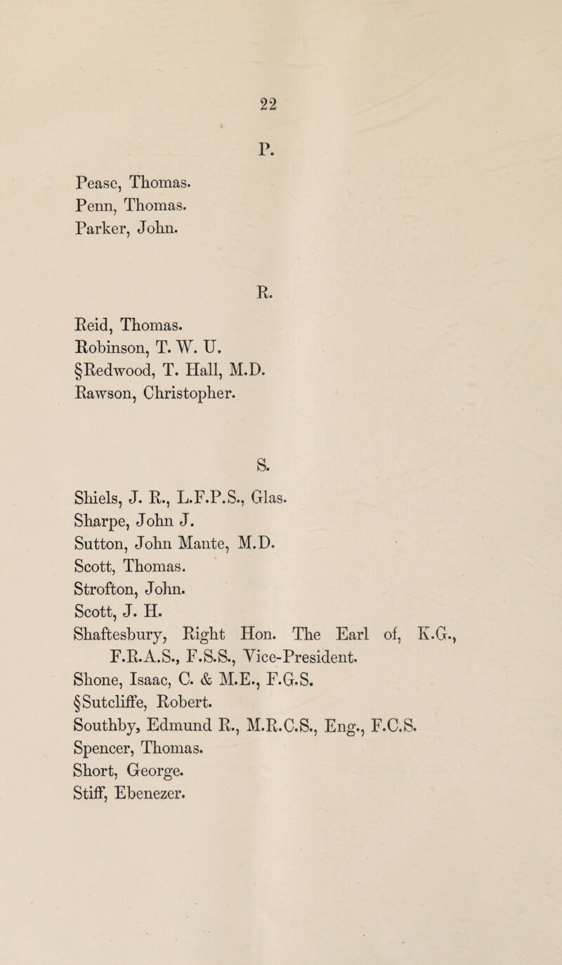 P. Pease, Thomas. Penn, Thomas. Parker, John. R. Reid, Thomas. Robinson, T. W. IT* §Redwood, T. Hall, M.D. Rawson, Christopher. S. Shiels, J. R., L.F.P.S., Glas. Sharpe, John J. Sutton, John Mante, M.D. Scott, Thomas. Strofton, John. Scott, J. H. Shaftesbury, Right Hon. The Earl of, K.G., F.R.A.S., F.S.S., Vice-President. Shone, Isaac, C. & M.E., F.G.S. § Sutcliffe, Robert. Southby, Edmund R., M.R.C.S., Eng., F.C.S. Spencer, Thomas. Short, George. Stiff, Ebenezer.