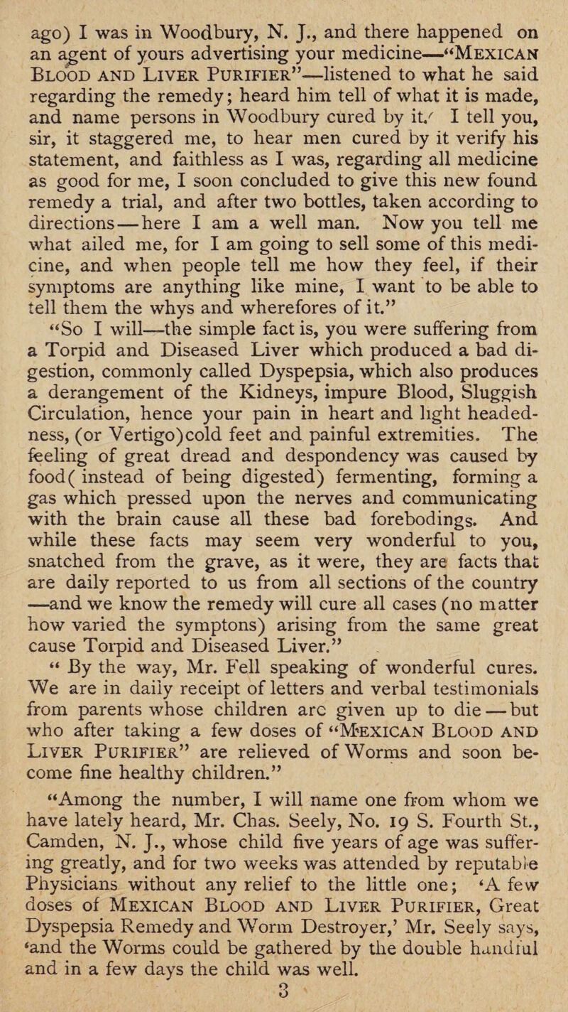 an a.gent of yours advertising your medicine—“Mexican Blood and Liver Purifier”—listened to what he said regarding the remedy; heard him tell of what it is made, and name persons in Woodbury cured by it/ I tell you, sir, it staggered me, to hear men cured by it verify his statement, and faithless as I was, regarding all medicine as good for me, I soon concluded to give this new found remedy a trial, and after two bottles, taken according to directions—here I am a well man. Now you tell me what ailed me, for I am going to sell some of this medi¬ cine, and when people tell me how they feel, if their symptoms are anything like mine, I want to be able to tell them the whys and wherefores of it.” “So I will—the simple fact is, you were suffering from a Torpid and Diseased Liver which produced a bad di¬ gestion, commonly called Dyspepsia, which also produces a derangement of the Kidneys, impure Blood, Sluggish Circulation, hence your pain in heart and light headed- ness, (or Vertigo)cold feet and painful extremities. The feeling of great dread and despondency was caused by food( instead of being digested) fermenting, forming a gas which pressed upon the nerves and communicating with the brain cause all these bad forebodings. And while these facts may seem very wonderful to you, snatched from the grave, as it were, they are facts that are daily reported to us from all sections of the country —and we know the remedy will cure all cases (no matter how varied the symptons) arising from the same great cause Torpid and Diseased Liver.” “ By the way, Mr. Fell speaking of wonderful cures. We are in daily receipt of letters and verbal testimonials from parents whose children arc given up to die — but who after taking a few doses of “Mexican Blood and Liver Purifier” are relieved of Worms and soon be¬ come fine healthy children.” “Among the number, I will name one from whom we have lately heard, Mr. Chas. Seely, No. 19 S. Fourth St., Camden, N. J., whose child five years of age was suffer¬ ing greatly, and for two weeks was attended by reputable Physicians without any relief to the little one; ‘A few doses of Mexican Blood and Liver Purifier, Great Dyspepsia Remedy and Worm Destroyer,’ Mr. Seely says, ‘and the Worms could be gathered by the double handful and in a few days the child was well.