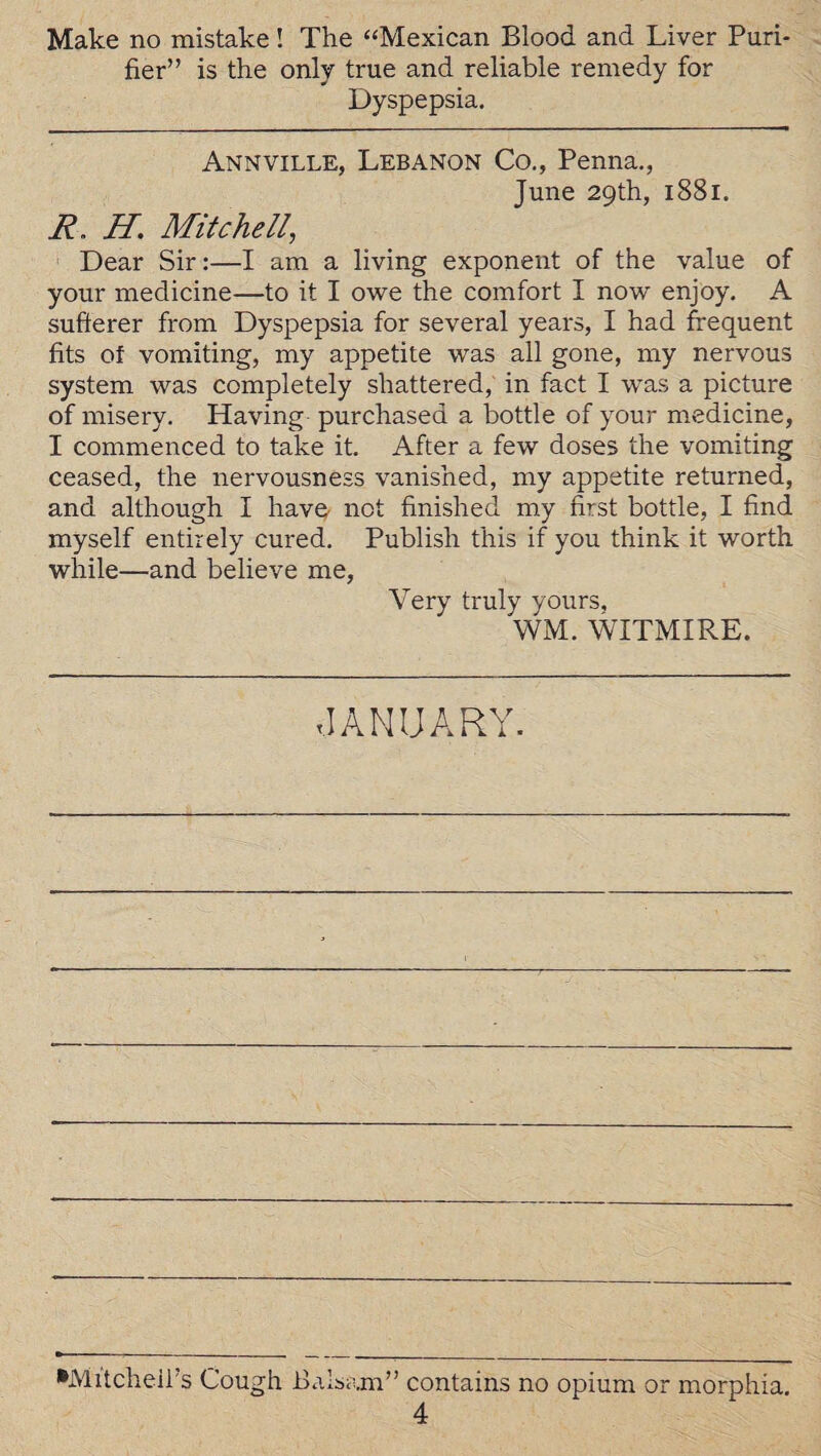 Make no mistake! The “Mexican Blood and Liver Puri¬ fier” is the only true and reliable remedy for Dyspepsia. Annville, Lebanon Co., Penna., June 29th, 1881. R. H. Mitchell, Dear Sir:—I am a living exponent of the value of your medicine—to it I owe the comfort I now enjoy. A sufferer from Dyspepsia for several years, I had frequent fits of vomiting, my appetite was all gone, my nervous system was completely shattered, in fact I was a picture of misery. Having purchased a bottle of your medicine, I commenced to take it. After a few doses the vomiting ceased, the nervousness vanished, my appetite returned, and although I have not finished my first bottle, I find myself entirely cured. Publish this if you think it worth while—and believe me, Very truly yours, WM. WITMIRE. JANUARY. •Mitchell’s Cough Balsam” contains no opium or morphia.