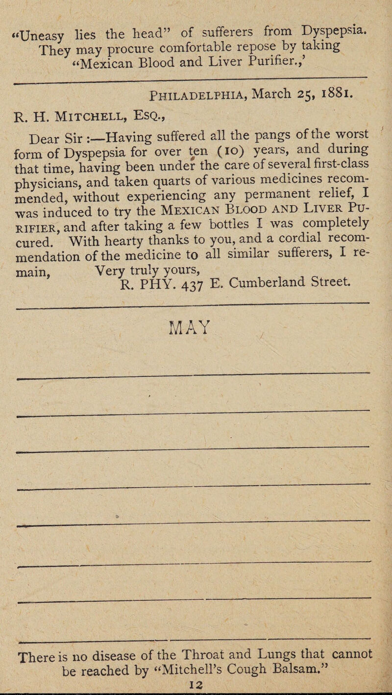 “Uneasy lies the head” of sufferers from Dyspepsia. They may procure comfortable repose by taking “Mexican Blood and Liver Purifier.,’ Philadelphia, March 25, 1881. R. H. Mitchell, Esq., Dear Sir Having suffered all the pangs of the worst form of Dyspepsia for over ten (10) years, and during that time, having been under the care of several first-class physicians, and taken quarts of various medicines recom¬ mended, without experiencing any permanent relief, I was induced to try the Mexican Blood and Liver Pu¬ rifier, and after taking a few bottles I was completely cured. With hearty thanks to you, and a cordial recom¬ mendation of the medicine to all similar suffeieis, I re¬ main, Very truly yours, R. PHY. 437 E. Cumberland Street MAY There is no disease of the Throat and Lungs that cannot be reached by “Mitchell’s Cough Balsam.”