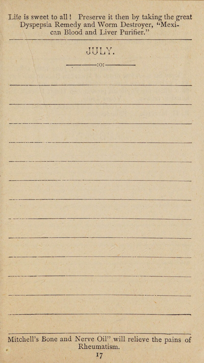 Life is sweet to all! Preserve it then by taking the great Dyspepsia Remedy and Worm Destroyer, ‘‘Mexi- can Blood and Liver Purifier.” JULY. -:o:- Mitchell’s Bone and Nerve Oil” will relieve the pains of Rheumatism. *7