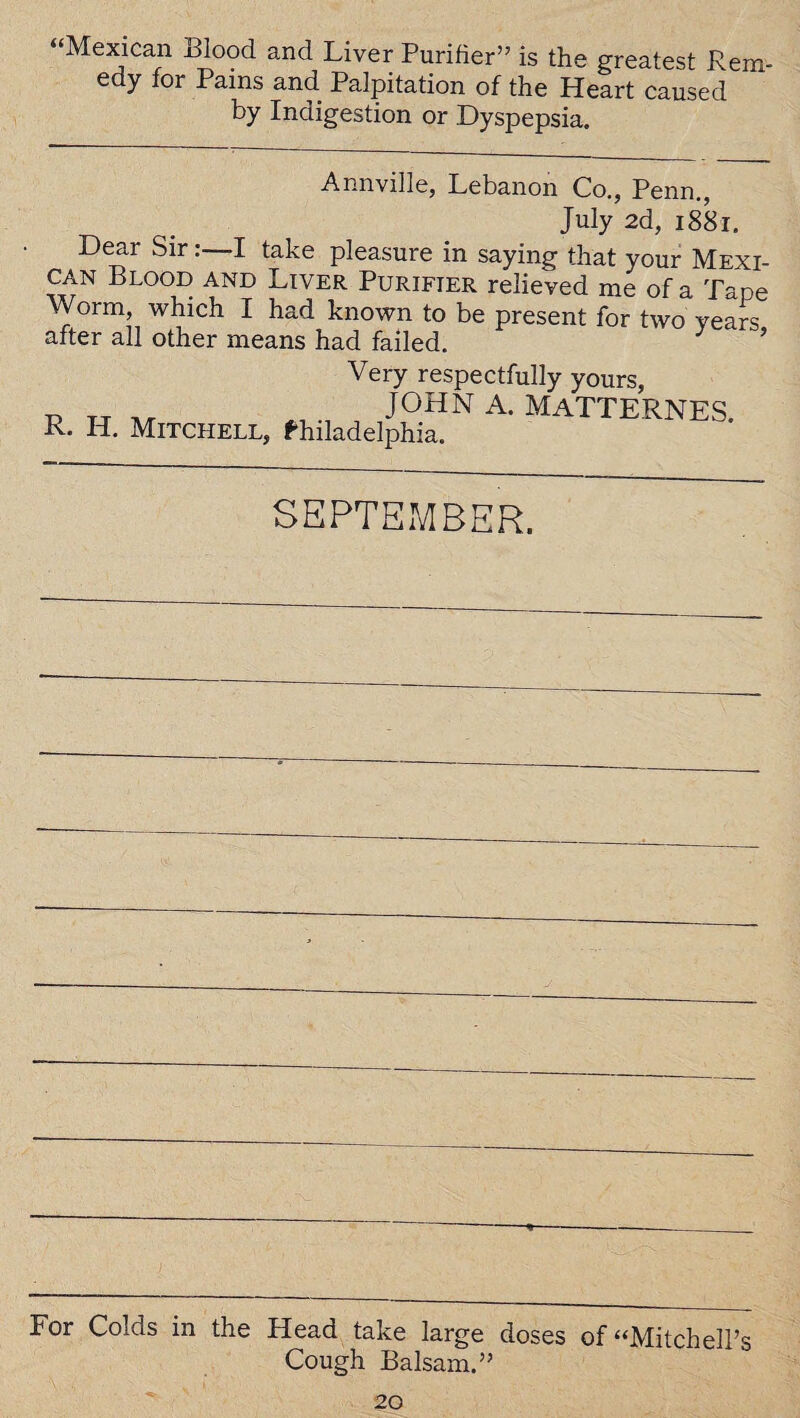 “Mexican Blood and Liver Purifier” is the greatest Rem¬ edy for Pams and Palpitation of the Heart caused by Indigestion or Dyspepsia. Annville, Lebanon Co., Penn., July 2d, 1881. Dear Sir:—I take pleasure in saying that your Mexi¬ can Blood and Liver Purifier relieved me of a Tape Worm, which I had known to be present for two years after all other means had failed. ’ Very respectfully yours, p t-t at ^ , J°HN A- matternes. R. H. Mitchell, Philadelphia. SEPTEMBER. For Colds in the Head take large doses of “Mitchell’s Cough Balsam.”