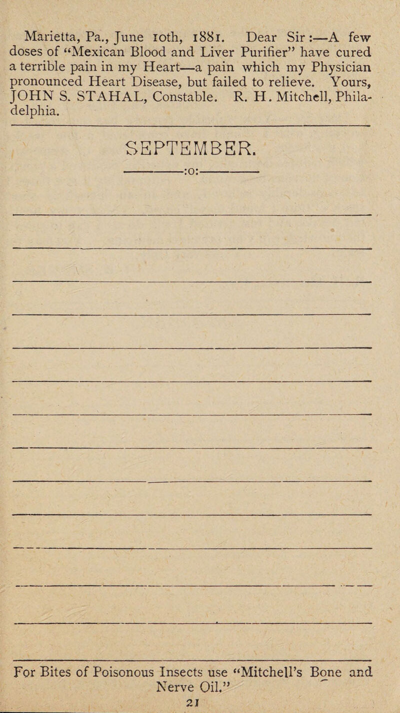 Marietta, Pa., June loth, 1881. Dear Sir:—A few doses of “Mexican Blood and Liver Purifier” have cured a terrible pain in my Heart—a pain which my Physician pronounced Heart Disease, but failed to relieve. Yours, JOHN S. STAHAL, Constable. R. H. Mitchell, Phila¬ delphia. SEPTEMBER. -:o:- For Bites of Poisonous Insects use “Mitchell’s Bone and Nerve Oil.”