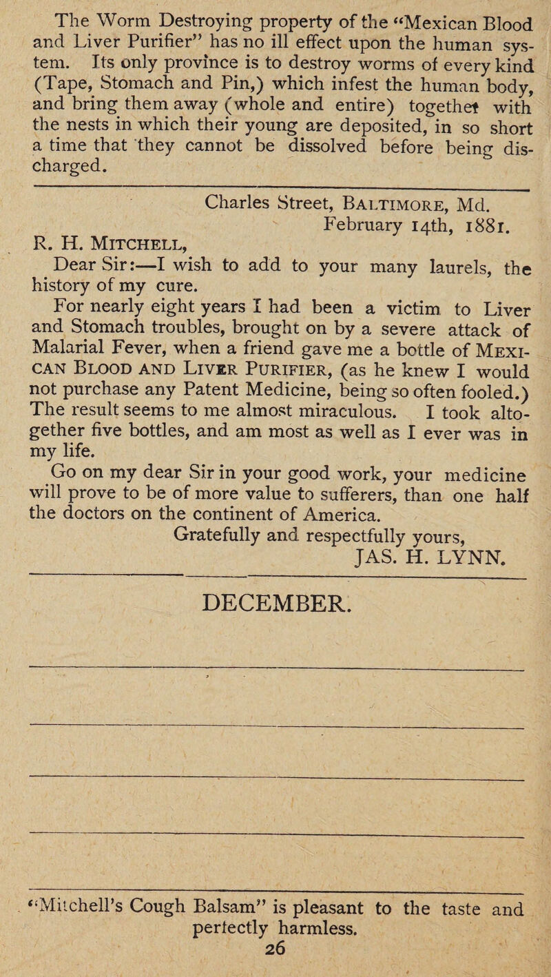 The Worm Destroying property of the “Mexican Blood and Liver Purifier” has no ill effect upon the human sys¬ tem. Its only province is to destroy worms of every kind (Tape, Stomach and Pin,) which infest the human body, and bring them away (whole and entire) togethet with the nests in which their young are deposited, in so short a time that they cannot be dissolved before being dis¬ charged. Charles Street, Baltimore, Md. February 14th, 1881. R. H. Mitchell, Dear Sir:—I wish to add to your many laurels, the history of my cure. For nearly eight years I had been a victim to Liver and Stomach troubles, brought on by a severe attack of Malarial Fever, when a friend gave me a bottle of Mexi¬ can Blood and Liver Purifier, (as he knew I would not purchase any Patent Medicine, being so often fooled.) The result seems to me almost miraculous. I took alto¬ gether five bottles, and am most as well as I ever was in my life. Go on my dear Sir in your good work, your medicine will prove to be of more value to sufferers, than one half the doctors on the continent of America. Gratefully and respectfully yours, JAS. H. LYNN. DECEMBER. “Mitchell’s Cough Balsam” is pleasant to the taste and perfectly harmless.