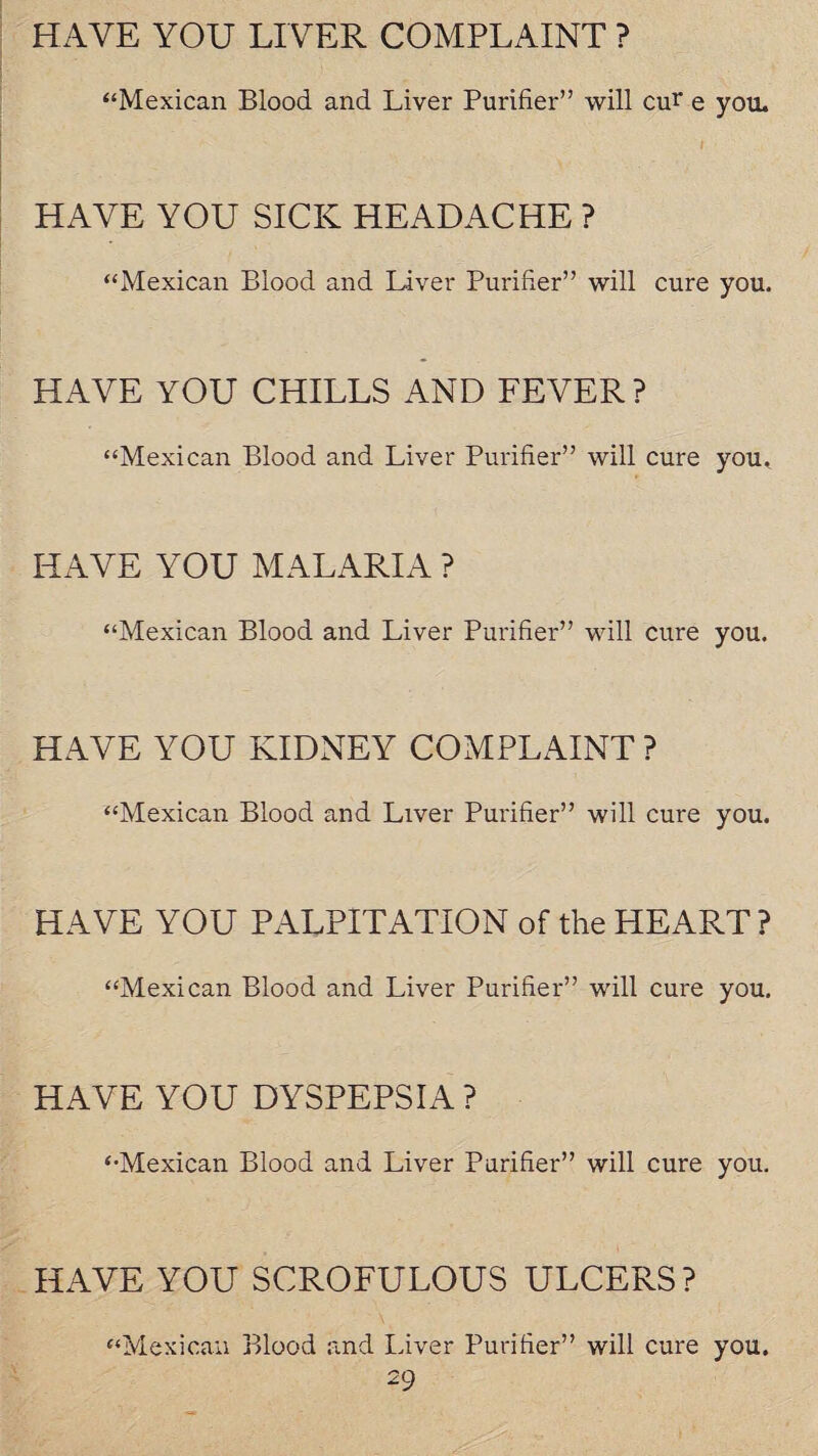 HAVE YOU LIVER COMPLAINT ? “Mexican Blood and Liver Purifier” will cur e you. HAVE YOU SICK HEADACHE ? “Mexican Blood and Liver Purifier” will cure you. HAVE YOU CHILLS AND FEVER ? “Mexican Blood and Liver Purifier” will cure you. HAVE YOU MALARIA ? “Mexican Blood and Liver Purifier” will cure you. HAVE YOU KIDNEY COMPLAINT ? “Mexican Blood and Liver Purifier” will cure you. HAVE YOU PALPITATION of the HEART ? “Mexican Blood and Liver Purifier” will cure you. HAVE YOU DYSPEPSIA? “Mexican Blood and Liver Purifier” will cure you. HAVE YOU SCROFULOUS ULCERS? “Mexican Blood and Liver Purifier” will cure you.