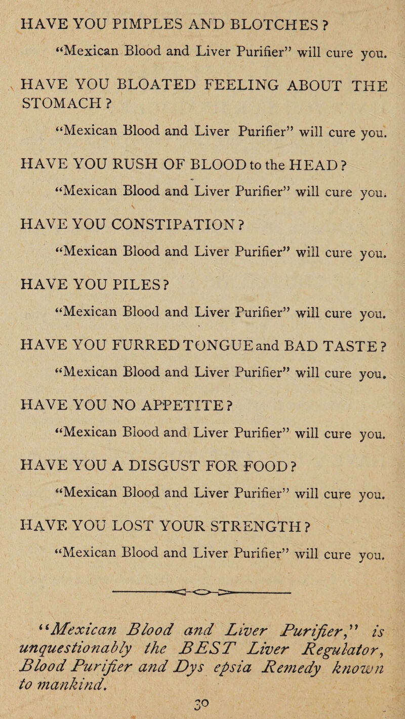 HAVE YOU PIMPLES AND BLOTCHES ? “Mexican Blood and Liver Purifier” will cure you. HAVE YOU BLOATED FEELING ABOUT THE STOMACH ? “Mexican Blood and Liver Purifier” will cure you. HAVE YOU RUSH OF BLOOD to the HEAD ? “Mexican Blood and Liver Purifier” will cure you. HAVE YOU CONSTIPATION? “Mexican Blood and Liver Purifier” will cure you. HAVE YOU PILES? “Mexican Blood and Liver Purifier” will cure you. HAVE YOU FURRED TONGUE and BAD TASTE? “Mexican Blood and Liver Purifier” will cure you. HAVE YOU NO APPETITE ? “Mexican Blood and Liver Purifier” will cure you. HAVE YOU A DISGUST FOR FOOD? “Mexican Blood and Liver Purifier” will cure you. HAVE YOU LOST YOUR STRENGTH ? “Mexican Blood and Liver Purifier” will cure you. -- “Mexican Blood and Liver Purifieris unquestionably the BEST Liver Regulator, Blood Purifier and Dys epsia Remedy known to mankind.