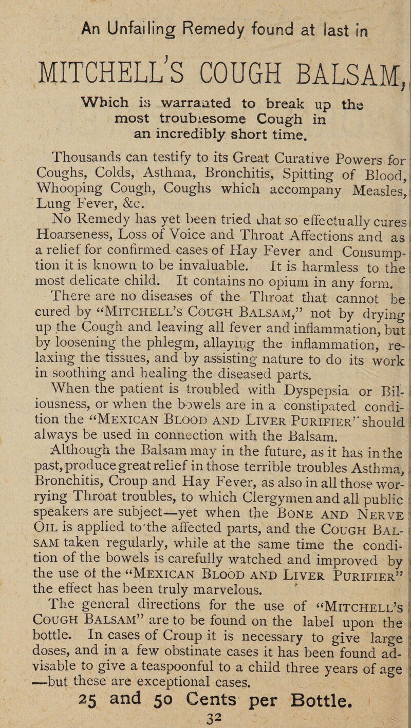 An Unfailing Remedy found at last in MITCHELL'S COUGH BALSAM, Which ir> warranted to break up the most troublesome Cough in an incredibly short time. Thousands can testify to its Great Curative Powers for Coughs, Colds, Asthma, Bronchitis, Spitting of Blood, Whooping Cough, Coughs which accompany Measles/ Lung Fever, &c. No Remedy has yet been tried drat so effectually cures; Hoarseness, Loss of Voice and Throat Affections and as ; a relief for confirmed cases of Hay Fever and Consump¬ tion it is known to be invaluable. It is harmless to the most delicate child. It contains no opium in any form. There are no diseases of the Throat that cannot be cured by “Mitchell’s Cough Balsam,” not by drying up the Cough and leaving all fever and inflammation, but by loosening the phlegm, allaying the inflammation, re¬ laxing the tissues, and by assisting nature to do its work in soothing and healing the diseased parts. When the patient is troubled with Dyspepsia or Bil¬ iousness, or when the bowels are in a constipated condi¬ tion the “Mexican Blood and Liver Purifier” should always be used in connection with the Balsam. Although the Balsam may in the future, as it has in the j past, produce great relief in those terrible troubles Asthma, Bronchitis, Croup and Hay Fever, as also in all those wor¬ rying Throat troubles, to which Clergymen and all public speakers are subject—yet when the Bone and Nerve Oil is applied to'the affected parts, and the Cough Bal¬ sam taken regularly, while at the same time the condi¬ tion of the bowels is carefully watched and improved by the use ot the “Mexican Blood and Liver Purifier” the effect has been truly marvelous. The general directions for the use of “Mitchell’s Cough Balsam” are to be found on the label upon the i bottle. In cases of Croup it is necessary to give large : doses, and in a few obstinate cases it has been found ad- j visable to give a teaspoonful to a child three years of age : —but these are exceptional cases. 25 and 50 Cents per Bottle.