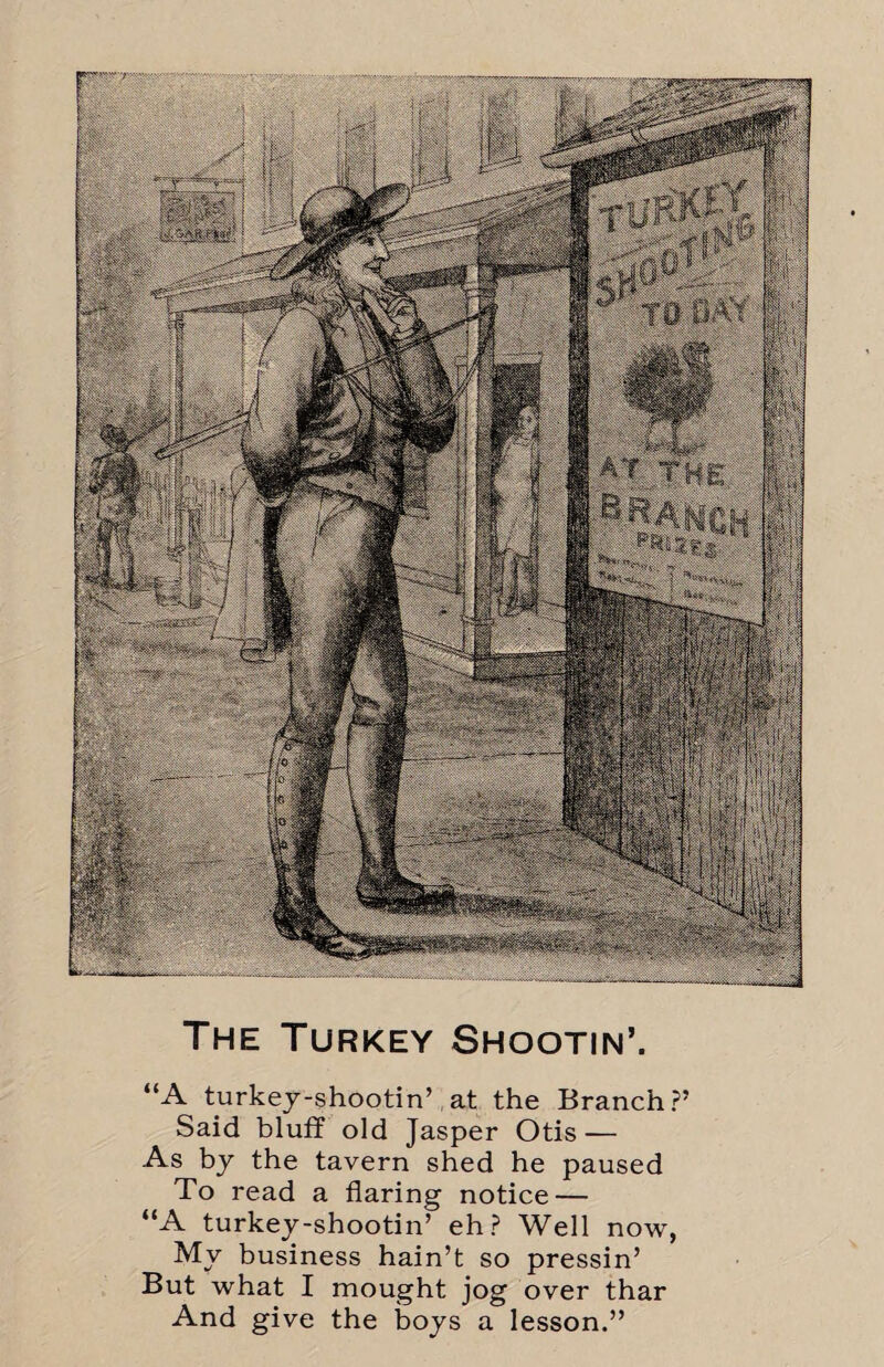 The Turkey Shootin’. “A turkey-shootin’ at the Branch?’ Said bluff old Jasper Otis — As by the tavern shed he paused To read a flaring notice — “A turkey-shootin’ eh? Well now, My business hain’t so pressin’ But what I mought jog over thar And give the boys a lesson.”