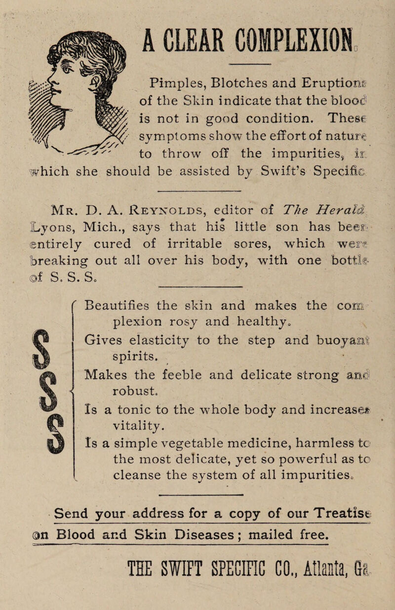 A CLEAR COMPLEXION Pimples, Blotches and Eruptions of the Skin indicate that the blood! is not in good condition. These symptoms show the effort of nature to throw off the impurities, if. which she should be assisted by Swift’s Specific Mr. D. A. Reynolds, editor of The Herald Lyons, Mich., says that his little son has beer- entirely cured of irritable sores, which wer? breaking out all over his body, wdth one botik of S. S. So Beautifies the skin and makes the com plexion rosy and healthy* Gives elasticity to the step and buoyant spirits. Makes the feeble and delicate strong anc robust. Is a tonic to the whole body and increases vitality. Is a simple vegetable medicine, harmless tc the most delicate, yet so powerful as to cleanse the system of all impurities* Send your address for a copy of our Treatise on Blood and Skin Diseases; mailed free.