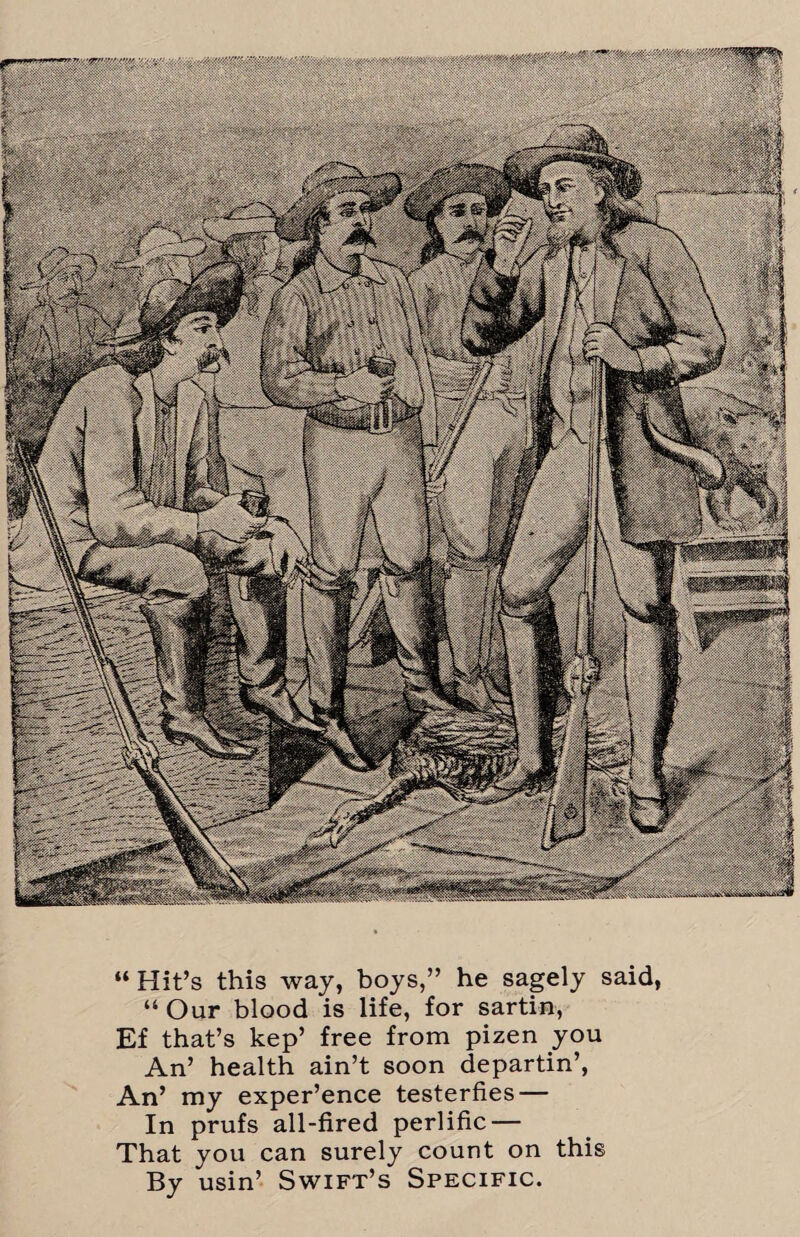 jgpuj)' • ; “ Hit’s this way, boys,” he sagely said, “ Our blood is life, for sartin, Ef that’s kep’ free from pizen you An’ health ain’t soon departin’, An’ my exper’ence testerfies — In prufs all-fired perlific — That you can surely count on this By usin’ Swift’s Specific.