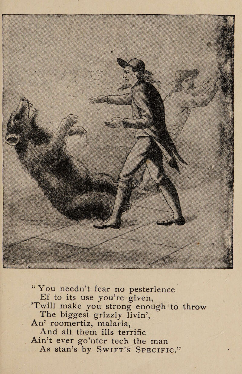 “You needn’t fear no pesterlence Ef to its use you’re given, ’Twill make you strong enough to throw The biggest; grizzly livin’, An’ roomertiz, malaria, And all them ills terrific Ain’t ever go’nter tech the man