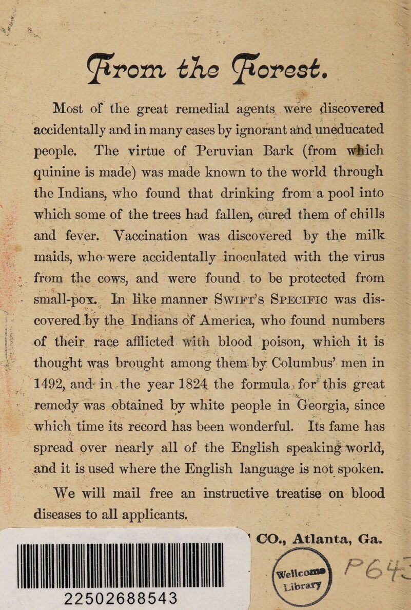 ^irom the forest. Most of the great remedial agents were discovered accidentally and in many cases by ignorant and uneducated people. The virtue of Peruvian Bark (from which quinine is made) was made known to the world through the Indians, who found that drinking from a pool into which some of the trees had fallen, cured them of chills and fever. Vaccination was discovered by the milk maids, who were accidentally inoculated with the virus from the cows, and were found to be protected from small-pov. In like manner Swift’s Specific was dis¬ covered by the Indians of America, who found numbers of their race afflicted with blood poison, which it is thought was brought among them by Columbus’ men in 1492, and in the year 1824 the formula> for' this great - -  ^ . i V » remedy was obtained by white people in Georgia, since which time its record has been wonderful. Its fame has spread over nearly all of the English speaking world, and it is used where the English language is not spoken. We will mail free an instructive treatise on blood diseases to all applicants. 1 CO., Atlanta, Ga. 22502688543