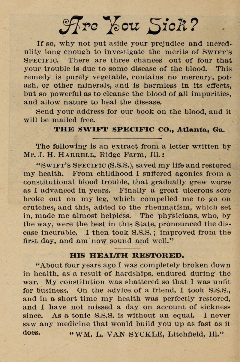 J^rs '’/Toil ^jicll ? If so, why not put aside your prejudice and incred¬ ulity long- enough to investigate the merits of Swift’s Specific. There are three chances out of four that your trouble is due to some disease of the blood. This remedy is purely vegetable, contains no mercury, pot¬ ash, or other minerals, and is harmless in its effects, but so powerful as to cleanse the blood of all impurities, and allow nature to heal the disease. Send your address for our book on the blood, and it will be mailed free. THE SWIFT SPECIFIC CO., Atlanta, Ga. The following is an extract from a letter written by Mr. J. H. Harrell, Ridge Farm, Ill.: “Swift’s Specific (S.S.S.), saved my life and restored my health. From childhood I suffered agonies from a constitutional blood trouble, that gradually grew worse as I advanced in years. Finally a great ulcerous sore broke out on my leg, which compelled me to go on crutches, and this, added to the rheumatism, which set in, made me almost helpless. The physicians, who, by the way, were the best in this State, pronounced the dis¬ ease incurable. I then took S.S.S.; improved from the first day, and am now sound and well.” HIS HEALTH RESTORED. “About four years ago I was completely broken down in health, as a result of hardships, endured during the war. My constitution was shattered so that I was unfit for business. On the advice of a friend, I took S.S.S., and in a short time my health was perfectly restored, and I have not missed a day on account of sickness since. As a tonic S.S.S. is without an equal. I never saw any medicine that would build you up as fast as it does. “ WM. L. VAN SYCKLE, Litchfield, 111.”