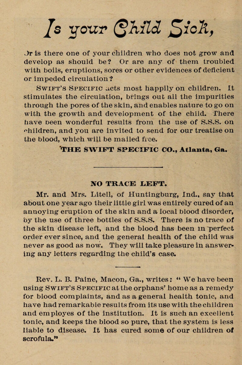 Js yoxzr (^Kltd £)ich, Jr is there one of your children who does not grow and develop as should be? Or are any of them troubled with boils, eruptions, sores or other evidences of deficient or impeded circulation ? Swift’s Specific acts most happily on children. It stimulates the circulation, brings out all the impurities through the pores of the skin, and enables nature to go on with the growth and development of the child. There have Deen wonderful results from the use of S.S.S. on children, and you are invited to send for our treatise on the blood, which will be mailed free. THE SWIFT SPECIFIC CO., Atlanta, Ga. NO TRACE LEFT. Mr. and Mrs. Litell, of Huntingburg, Ind., say that about one year ago their little girl was entirely cured of an annoying eruption of the skin and a local blood disorder, by the use of three bottles of S.S.S. There is no trace of the skin disease left, and the blood has been in perfect order ever since, and the general health of the child was never as good as now. They will take pleasure in answer¬ ing any letters regarding the child’s case. Rev. L. B. Paine, Macon, Ga., writes: “We have been using Swift’s Specific at the orphans’ home as a remedy for blood complaints, and as a general health tonic, and have had remarkable results from its use with the children and employes of the institution. It is such an excellent tonic, and keeps the blood so pure, that the system is less liable to disease. It has cured some of our children of scrofula.”
