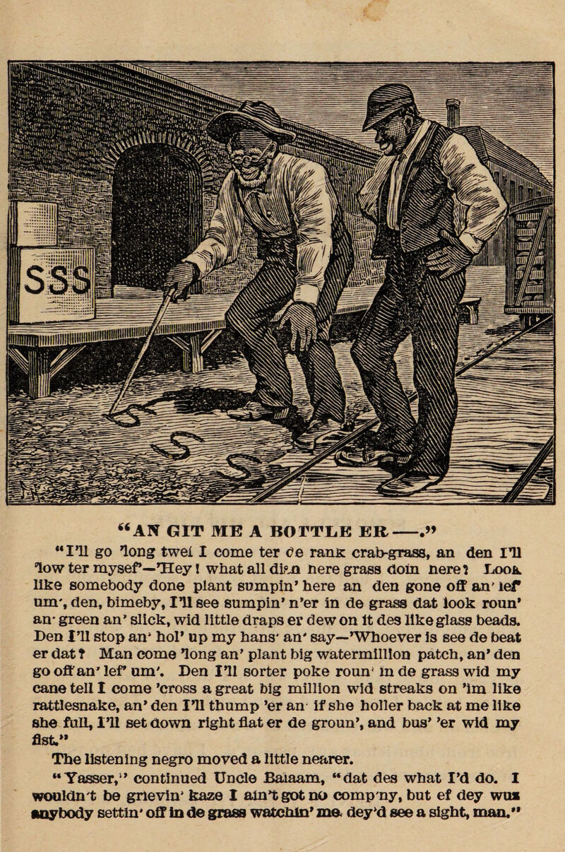 “AN GIT ME A BOTTLE ER- “I’ll go long twei I come ter ce rans. crab-grass, an den I’ll low ter mysef*—Tley! what all dim nere grass (loin nerel Look like somebody done plant sumpin’ here an den gone off an' lef am', den, bimeby. Ill see sumpin’ n’er in de grass dat look roun’ an- green an’ slick, wid little draps er dew on it des like glass beads. Den Ill stop an* hoi’ up my hans' an' say—’Whoever is see de beat er dat t Man come long an’ plant big watermillion patch, an’ den go off an’ leff um'. Den Ill sorter poke roun' In de grass wid my cane tell I come ’cross a great big million wid streaks on ’im like rattlesnake, an’ den Ill thump ’er an if she holler back at me like she full. I’ll set down right flat er de groun’, and bus’ ’er wid my fist.” The listening negro moved a little nearer. “Yasser,1’ continued Uncle Balaam, “dat des what I’d do. I wouldn't be grievin' kaze I ain’t got no comp ny, but ef dey wua anybody settin* off in de grass watchin’ me* dey’d see a sight, man.