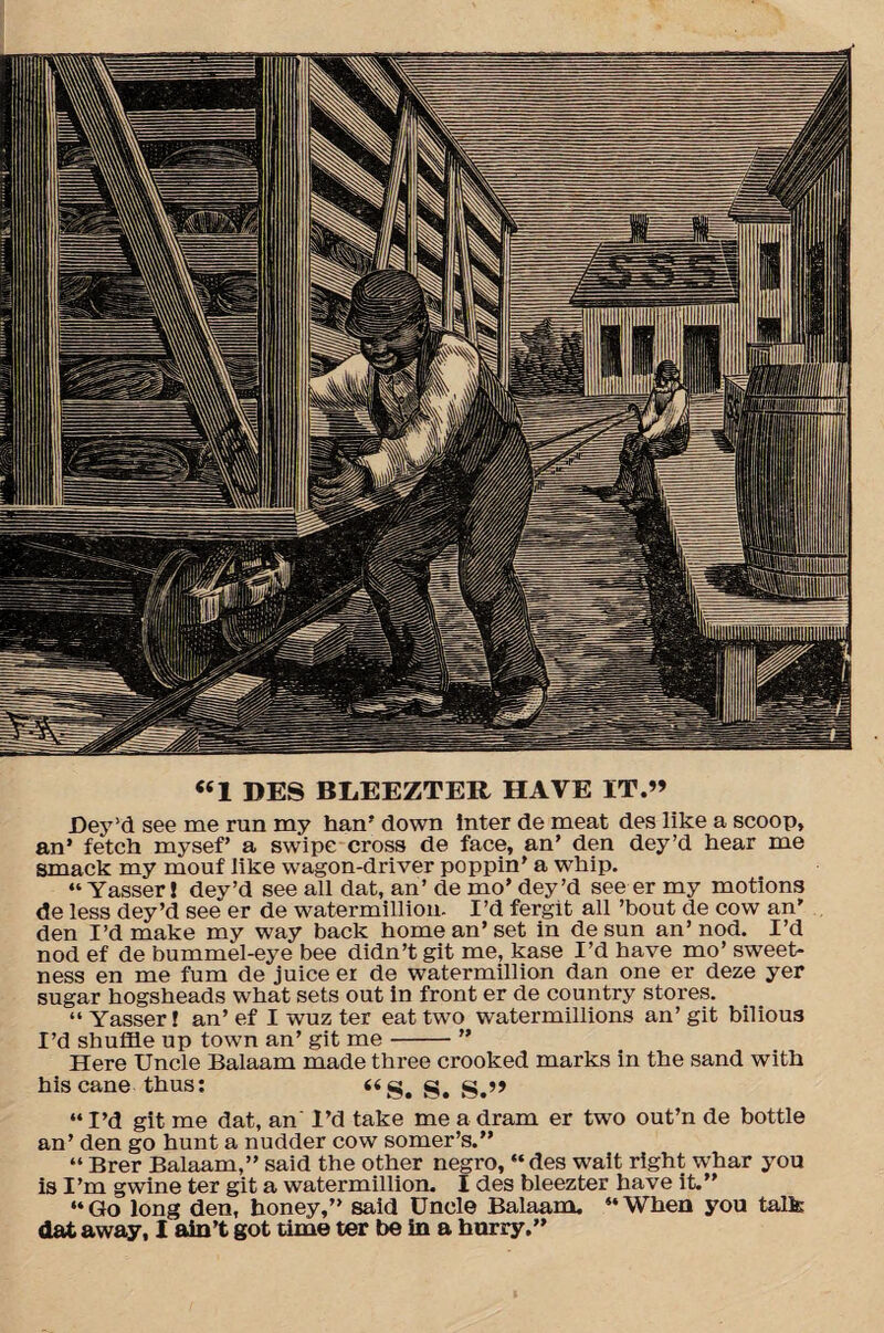 «1 DES BLEEZTER HAVE IT.” Dey’d see me run my han’ down inter de meat des like a scoop, an’ fetch mysef’ a swipe cross de face, an’ den dey’d hear me smack my mouf like wagon-driver poppin’ a W’hip. “Yasser! dey’d see all dat, an’ de mo’ dey’d see er my motions de less dey’d see er de watermillion. I’d fergit all ’bout de cow an' den I’d make my way back home an’set in de sun an’nod. I’d nod ef de bummel-eye bee didn’t git me, kase I’d have mo’ sweet¬ ness en me fum de juice er de watermillion dan one er deze yer sugar hogsheads what sets out in front er de country stores. “ Yasser! an’ ef I wuz ter eat two watermillions an’ git bilious I’d shuffle up town an’ git me-” Here Uncle Balaam made three crooked marks in the sand with his cane thus: g. g.j> “ I’d git me dat, an I’d take me a dram er two out’n de bottle an’ den go hunt a nudder cow somer’s.” “ Brer Balaam,” said the other negro, “ des wait right whar you is I’m gwine ter git a watermillion. I des bleezter have it.” “Go long den, honey,” said Uncle Balaam. “When you talk