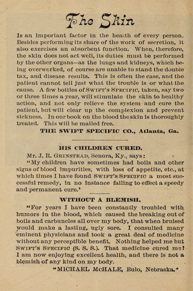 JsKq £kin Is an important factor in the health of every person. Besides performing'its share of the work of secretion, it also exercises an absorbent function. When, therefore, the skin does not act well, its duties must be performed by the other organs—as the lungs and kidneys, which be¬ ing overworked, of course are unable to stand the double tax, and disease results. This is often the ease, and the patient cannot tell just what the trouble is or what the cause. A few bottles of Swift’s Specific, taken, say two or three times a year, will stimulate the skin to healthy action, and not only relieve the system and cure the patient, but will clear up the complexion and prevent sickness. In our book on the blood the skin is thoroughly treated. This will be mailed free. THE SWIFT SPECIFIC CO., Atlanta, Ga. HIS CHILDREN CURED. Mr. J. R. Grinstead, Senora, Kyo; says : “My children have sometimes had boils and other signs of blood impurities, with loss of appetite, etc., at which times I have found Swift’s Specific a most suc¬ cessful remedy, in no instance failing to effect a speedy and permanent cure.* WITHOUT A BLEMISH. “For years I have been constantly troubled with humors in the blood, which caused the breaking out of boils and carbuncles all over my body, that when bruised would make a lasting, ugly sore. I consulted many eminent physicians and took a great deal of medicine without any perceptible benefit. Nothing helped me but Swift’s Specific (S. S. S.J. That medicine cured me! I am now enjoying excellent health, and there is not a blemish of any kind on my body„ “MICHAEL McHALE, Bulo, Nebraska.”