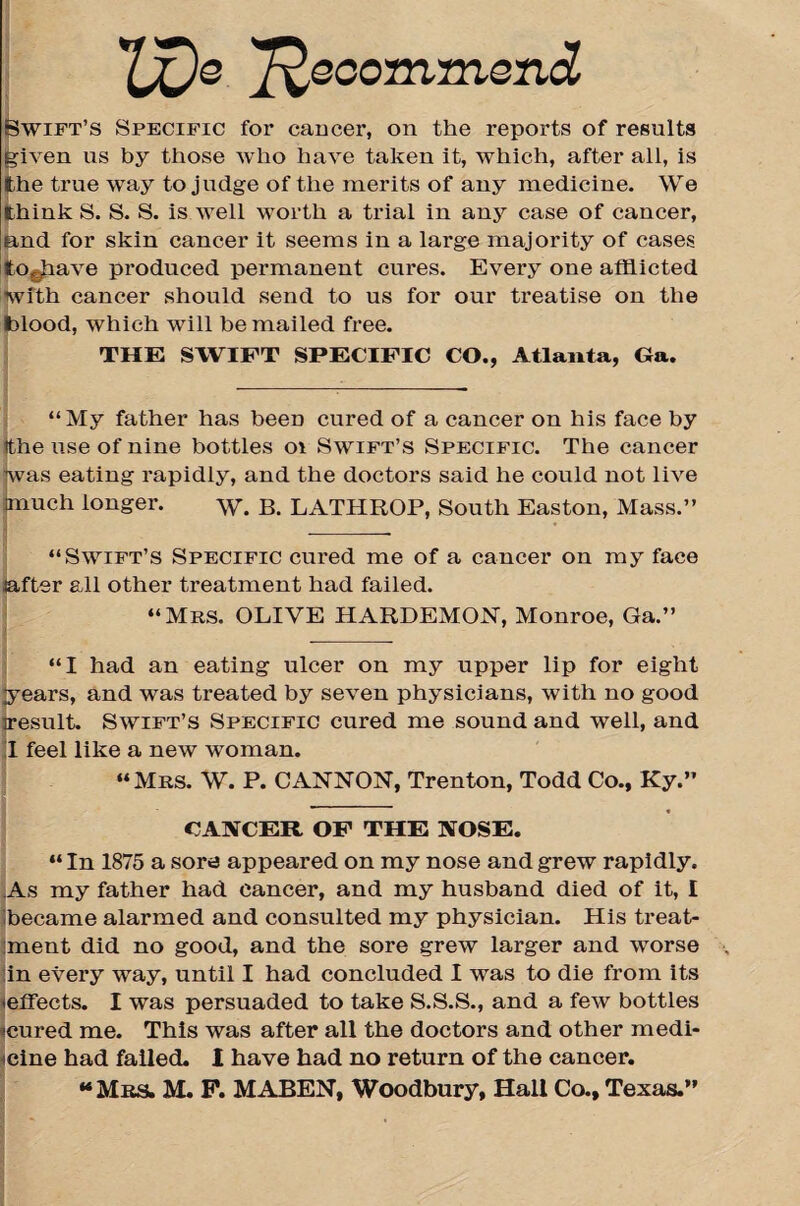 TX)o 'Recommend Swift’s Specific for cancer, on the reports of results given ns by those who have taken it, which, after all, is the true way to judge of the merits of any medicine. We think S. S. S. is well worth a trial in any case of cancer, and for skin cancer it seems in a large majority of cases tOghave produced permanent cures. Every one afflicted with cancer should send to us for our treatise on the blood, which will be mailed free. THE SWIFT SPECIFIC CO., Atlanta, Ga. “My father has been cured of a cancer on his face by ithe use of nine bottles oi Swift’s Specific. The cancer was eating rapidly, and the doctors said he could not live much longer. w. B. LATHROP, South Easton, Mass.” _ “Swift’s Specific cured me of a cancer on my face jafter all other treatment had failed. “Mrs. OLIVE HARDEMON, Monroe, Ga.” “I had an eating ulcer on my upper lip for eight ♦years, and was treated by seven physicians, with no good iresult. Swift’s Specific cured me sound and well, and I feel like a new woman. “Mrs. W. P. CANNON, Trenton, Todd Co., Ky.” CANCER OF THE NOSE. “ In 1875 a sore appeared on my nose and grew rapidly. As my father had cancer, and my husband died of it, I ibecame alarmed and consulted my physician. His treat¬ ment did no good, and the sore grew larger and worse in every way, until I had concluded I was to die from its -effects. I was persuaded to take S.S.S., and a few bottles -cured me. This was after all the doctors and other medi¬ cine had failed. I have had no return of the cancer.