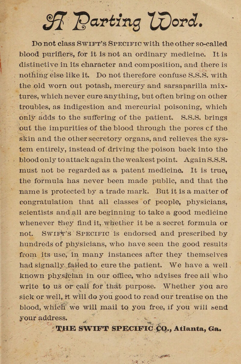 parting 'fflord. Do not class Swift’s Specific with the other so-called blood purifiers, for it is not an ordinary medicine. It is distinctive in its character and composition, and there is nothing else like it. Do not therefore confuse S.S.S. with the old worn out potash, mercury and sarsaparilla mix¬ tures, which never cure anything, but often bring on other troubles, as indigestion and mercurial poisoning, which only adds to the suffering of the patient. S.S.S. brings out the impurities of the blood through the pores cf the skin and the other secretory organs, and relieves the sys¬ tem entirely, instead of driving the poison back into tho blood only to attack again the weakest point. Again S.S.S. must not be regarded as a patent medicine. It is true, the formula has never been made public, and that the name is protected by a trade mark. But it is a matter of congratulation that all classes of people, physicians, scientists and .all are beginning to take a good medicine whenever they find it, whether it be a secret formula or not. Swift’s Specific is endorsed and prescribed by hundreds of physicians, who have seen the good results from its use, in many instances after they themselves had signally failed to cure the patient. We have a well known physician in our office, who advises free all who write to us or call for that purpose. Whether you are sick or well, it will do you good to read our treatise on the blood, whicfi we will mail to you free, if you will send your address. ' ~ THE SWIFT SPECIFIC CQ., Atlanta, Ga.