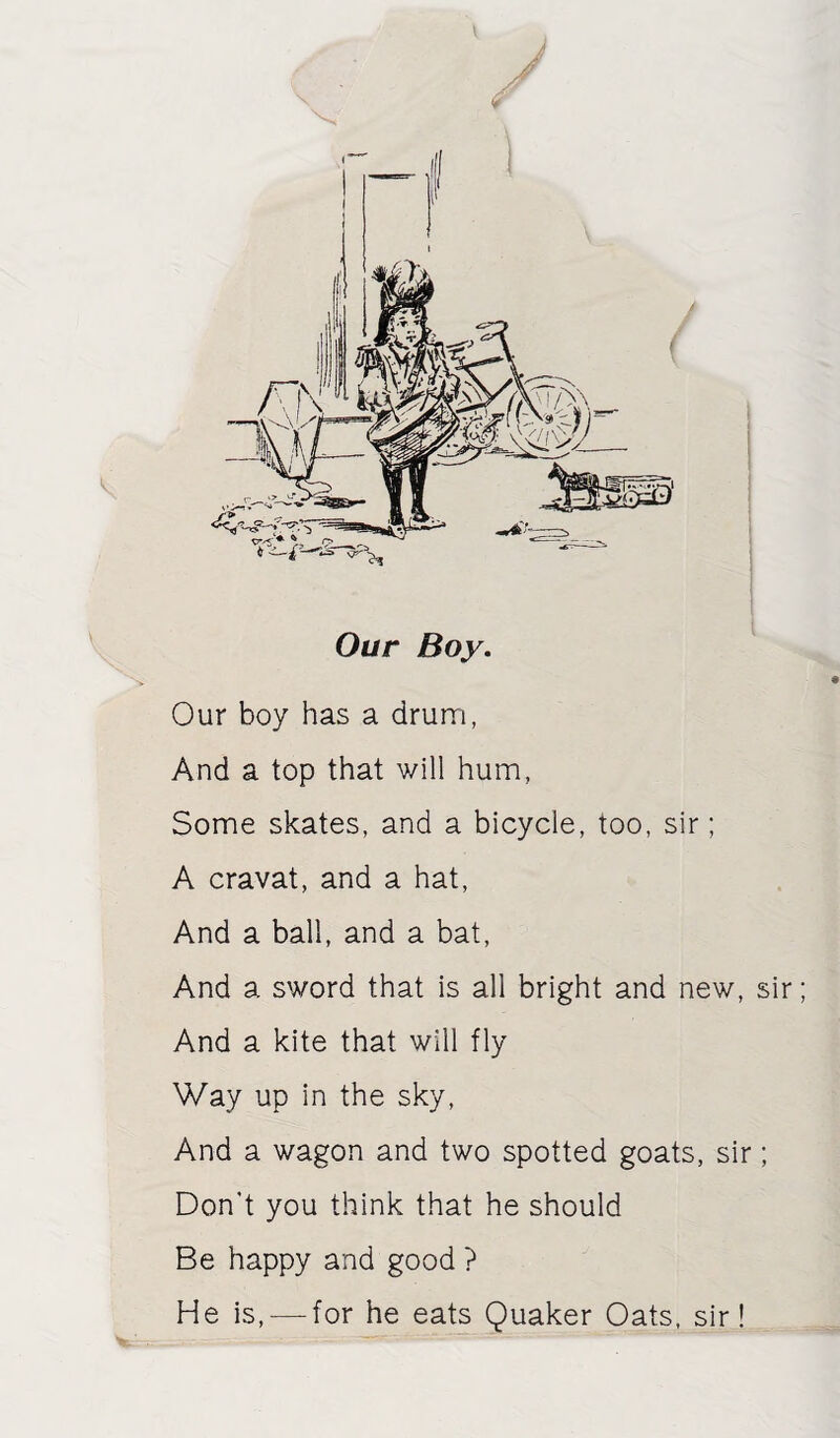 Our Boy. Our boy has a drum, And a top that will hum, Some skates, and a bicycle, too, sir; A cravat, and a hat, And a ball, and a bat. And a sword that is all bright and new, sir And a kite that will fly Way up in the sky. And a wagon and two spotted goats, sir; Don’t you think that he should Be happy and good ? He is, — for he eats Quaker Oats, sir!