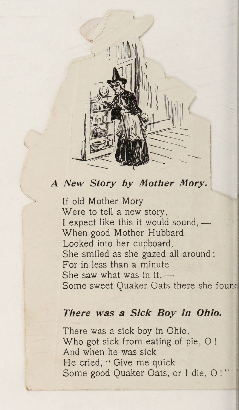 A New Story by Mother Mory. If old Mother Mory ■ Were to tell a new story, I expect like this it would sound,— When good Mother Hubbard ’ Looked into her cupboard, I She smiled as she gazed all around; For in less than a minute ; She saw what was in it, — Some sweet Quaker Oats there she found There was a Sick Boy in Ohio. There was a sick boy in Ohio, Who got sick from eating of pie, 0 ! And when he was sick He cried, “ Give me quick