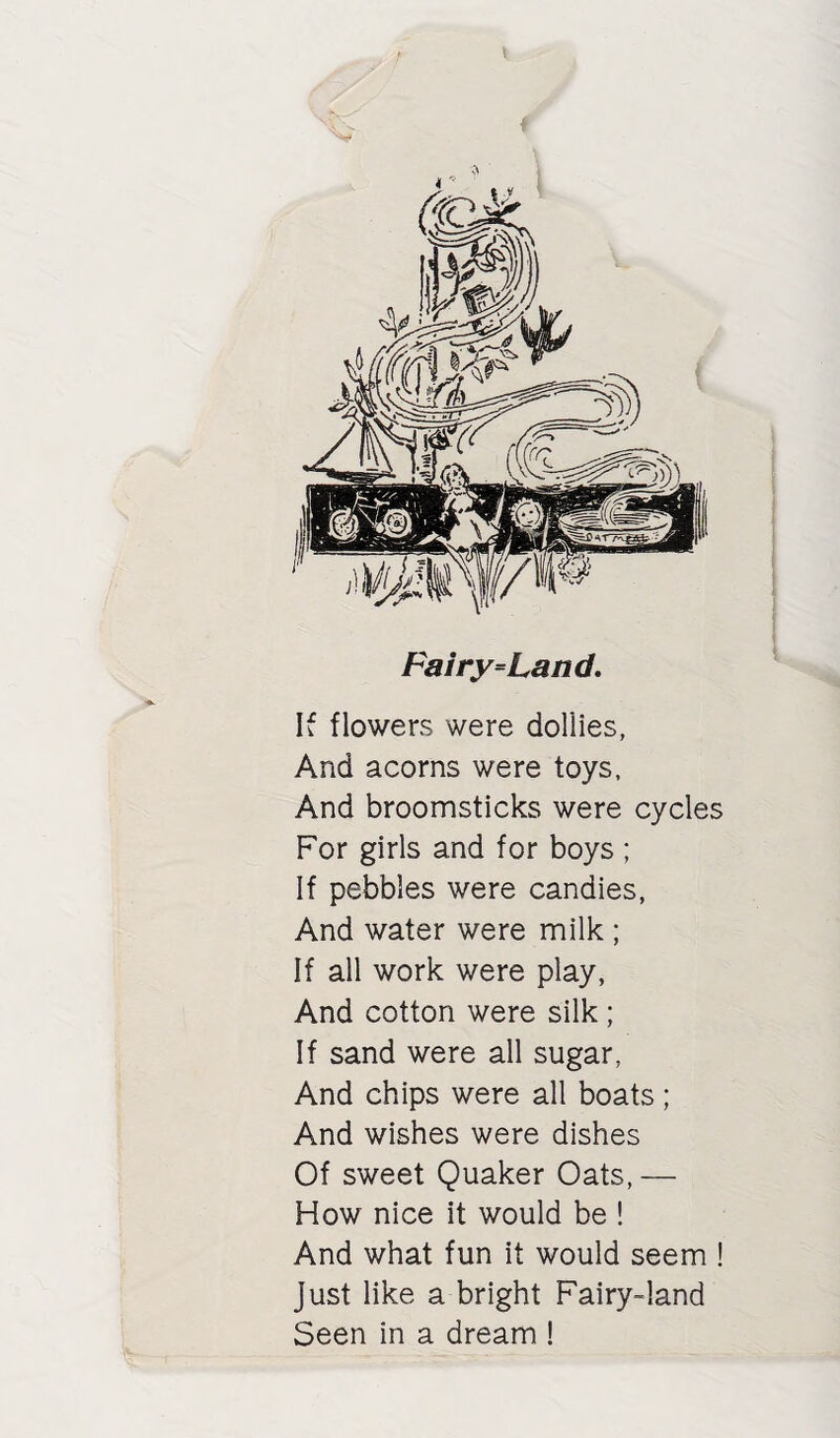 Fairy=Land, If flowers were dollies, And acorns were toys. And broomsticks were cycles For girls and for boys ; If pebbles were candies, And water were milk ; If all work were play, And cotton were silk ; If sand were all sugar, And chips were all boats; And wishes were dishes Of sweet Quaker Oats, — How nice it would be ! And what fun it would seem ! Just like a bright Fairy-land Seen in a dream !